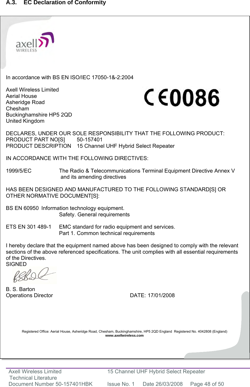 Axell Wireless Limited Technical Literature 15 Channel UHF Hybrid Select Repeater Document Number 50-157401HBK  Issue No. 1  Date 26/03/2008  Page 48 of 50   A.3.  EC Declaration of Conformity            In accordance with BS EN ISO/IEC 17050-1&amp;-2:2004  Axell Wireless Limited Aerial House Asheridge Road Chesham Buckinghamshire HP5 2QD United Kingdom  DECLARES, UNDER OUR SOLE RESPONSIBILITY THAT THE FOLLOWING PRODUCT: PRODUCT PART NO[S]  50-157401 PRODUCT DESCRIPTION  15 Channel UHF Hybrid Select Repeater  IN ACCORDANCE WITH THE FOLLOWING DIRECTIVES:  1999/5/EC    The Radio &amp; Telecommunications Terminal Equipment Directive Annex V        and its amending directives  HAS BEEN DESIGNED AND MANUFACTURED TO THE FOLLOWING STANDARD[S] OR OTHER NORMATIVE DOCUMENT[S]:  BS EN 60950  Information technology equipment.     Safety. General requirements   ETS EN 301 489-1  EMC standard for radio equipment and services.        Part 1.  Common technical requirements  I hereby declare that the equipment named above has been designed to comply with the relevant sections of the above referenced specifications. The unit complies with all essential requirements of the Directives. SIGNED    B. S. Barton Operations Director     DATE: 17/01/2008      Registered Office: Aerial House, Asheridge Road, Chesham, Buckinghamshire, HP5 2QD England  Registered No. 4042808 (England) www.axellwireless.com      