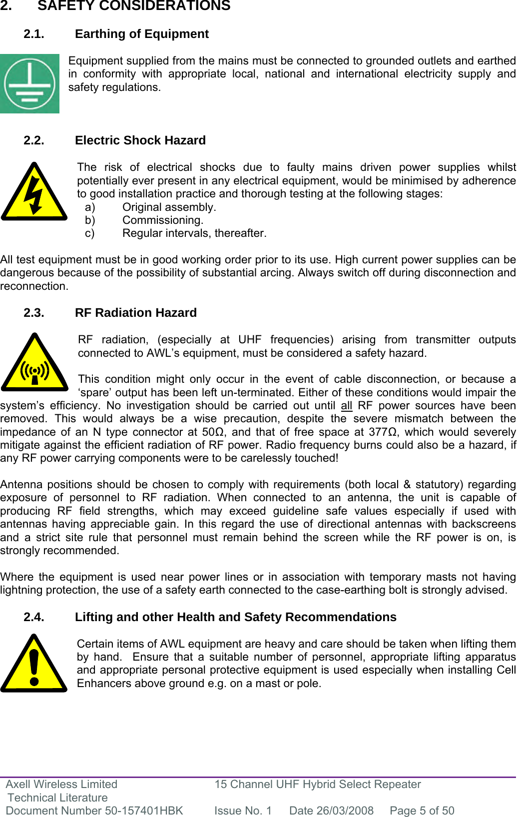 Axell Wireless Limited Technical Literature 15 Channel UHF Hybrid Select Repeater Document Number 50-157401HBK  Issue No. 1  Date 26/03/2008  Page 5 of 50   2. SAFETY CONSIDERATIONS  2.1.  Earthing of Equipment  Equipment supplied from the mains must be connected to grounded outlets and earthed in conformity with appropriate local, national and international electricity supply and safety regulations.    2.2.  Electric Shock Hazard  The risk of electrical shocks due to faulty mains driven power supplies whilst potentially ever present in any electrical equipment, would be minimised by adherence to good installation practice and thorough testing at the following stages:     All test equipment must be in good working order prior to its use. High current power supplies can be dangerous because of the possibility of substantial arcing. Always switch off during disconnection and reconnection.  2.3.  RF Radiation Hazard  RF radiation, (especially at UHF frequencies) arising from transmitter outputs connected to AWL’s equipment, must be considered a safety hazard.  This condition might only occur in the event of cable disconnection, or because a ‘spare’ output has been left un-terminated. Either of these conditions would impair the system’s efficiency. No investigation should be carried out until all RF power sources have been removed. This would always be a wise precaution, despite the severe mismatch between the impedance of an N type connector at 50, and that of free space at 377, which would severely mitigate against the efficient radiation of RF power. Radio frequency burns could also be a hazard, if any RF power carrying components were to be carelessly touched!  Antenna positions should be chosen to comply with requirements (both local &amp; statutory) regarding exposure of personnel to RF radiation. When connected to an antenna, the unit is capable of producing RF field strengths, which may exceed guideline safe values especially if used with antennas having appreciable gain. In this regard the use of directional antennas with backscreens and a strict site rule that personnel must remain behind the screen while the RF power is on, is strongly recommended.  Where the equipment is used near power lines or in association with temporary masts not having lightning protection, the use of a safety earth connected to the case-earthing bolt is strongly advised.  2.4.  Lifting and other Health and Safety Recommendations  Certain items of AWL equipment are heavy and care should be taken when lifting them by hand.  Ensure that a suitable number of personnel, appropriate lifting apparatus and appropriate personal protective equipment is used especially when installing Cell Enhancers above ground e.g. on a mast or pole.   a) Original assembly. b) Commissioning. c)  Regular intervals, thereafter. 