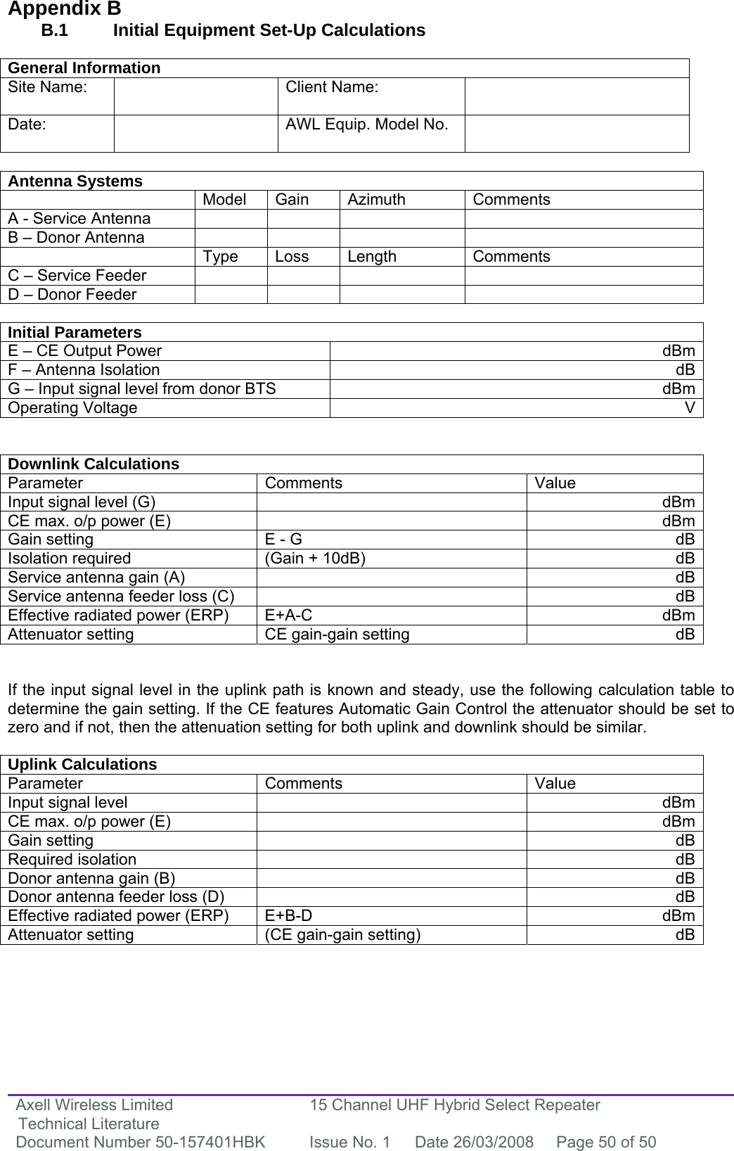 Axell Wireless Limited Technical Literature 15 Channel UHF Hybrid Select Repeater Document Number 50-157401HBK  Issue No. 1  Date 26/03/2008  Page 50 of 50   Appendix B B.1   Initial Equipment Set-Up Calculations  General Information Site Name:    Client Name:   Date:   AWL Equip. Model No.    Antenna Systems  Model Gain Azimuth Comments A - Service Antenna         B – Donor Antenna          Type Loss Length Comments C – Service Feeder         D – Donor Feeder          Initial Parameters E – CE Output Power  dBmF – Antenna Isolation  dBG – Input signal level from donor BTS  dBmOperating Voltage  V  Downlink Calculations Parameter Comments  Value Input signal level (G)    dBmCE max. o/p power (E)    dBmGain setting  E - G  dBIsolation required  (Gain + 10dB)  dBService antenna gain (A)    dBService antenna feeder loss (C)    dBEffective radiated power (ERP)  E+A-C  dBmAttenuator setting  CE gain-gain setting  dB  If the input signal level in the uplink path is known and steady, use the following calculation table to determine the gain setting. If the CE features Automatic Gain Control the attenuator should be set to zero and if not, then the attenuation setting for both uplink and downlink should be similar.  Uplink Calculations Parameter Comments  Value Input signal level    dBmCE max. o/p power (E)    dBmGain setting    dBRequired isolation    dBDonor antenna gain (B)    dBDonor antenna feeder loss (D)    dBEffective radiated power (ERP)  E+B-D  dBmAttenuator setting  (CE gain-gain setting)  dB      