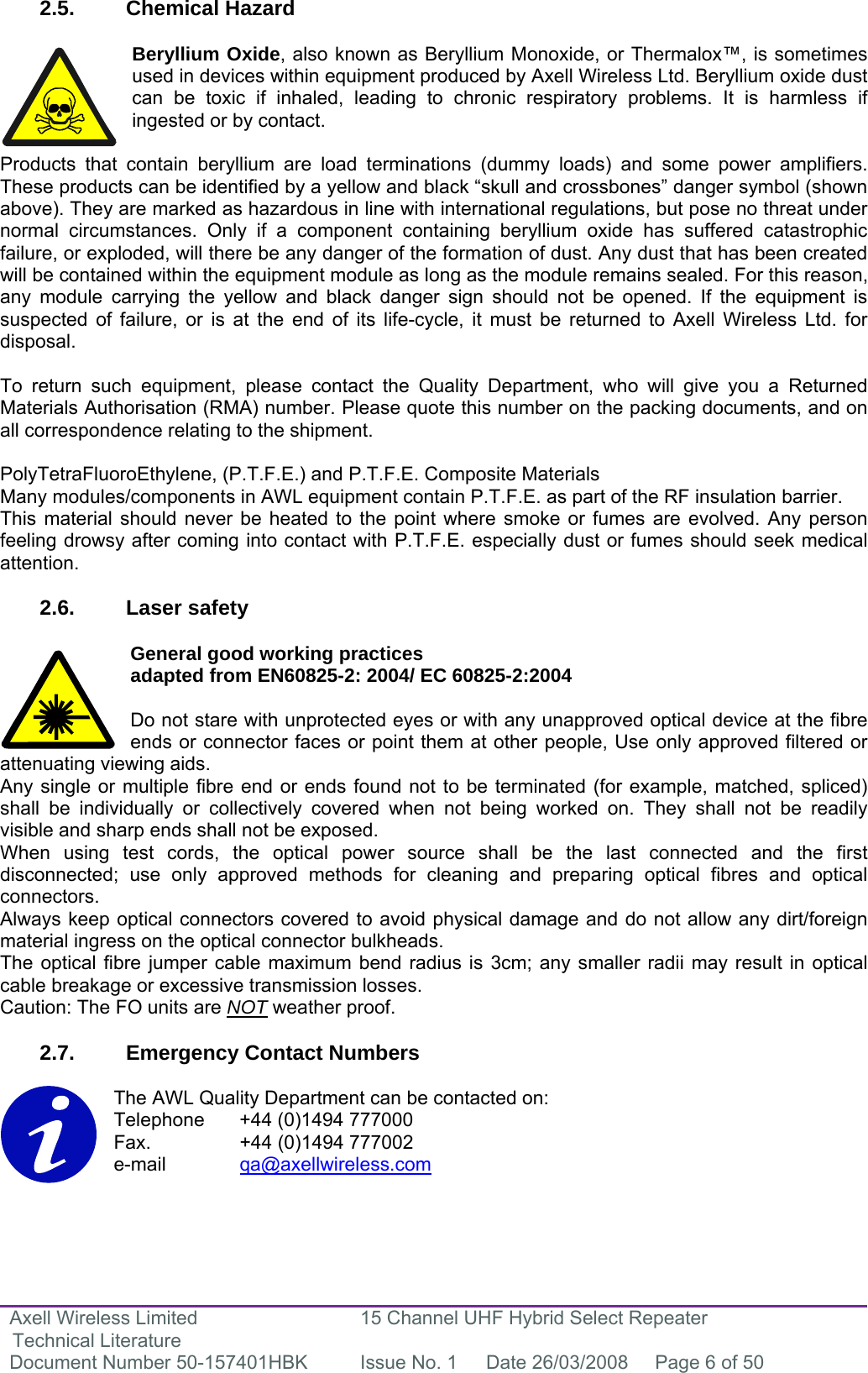 Axell Wireless Limited Technical Literature 15 Channel UHF Hybrid Select Repeater Document Number 50-157401HBK  Issue No. 1  Date 26/03/2008  Page 6 of 50   2.5. Chemical Hazard  Beryllium Oxide, also known as Beryllium Monoxide, or Thermalox™, is sometimes used in devices within equipment produced by Axell Wireless Ltd. Beryllium oxide dust can be toxic if inhaled, leading to chronic respiratory problems. It is harmless if ingested or by contact.  Products that contain beryllium are load terminations (dummy loads) and some power amplifiers. These products can be identified by a yellow and black “skull and crossbones” danger symbol (shown above). They are marked as hazardous in line with international regulations, but pose no threat under normal circumstances. Only if a component containing beryllium oxide has suffered catastrophic failure, or exploded, will there be any danger of the formation of dust. Any dust that has been created will be contained within the equipment module as long as the module remains sealed. For this reason, any module carrying the yellow and black danger sign should not be opened. If the equipment is suspected of failure, or is at the end of its life-cycle, it must be returned to Axell Wireless Ltd. for disposal.  To return such equipment, please contact the Quality Department, who will give you a Returned Materials Authorisation (RMA) number. Please quote this number on the packing documents, and on all correspondence relating to the shipment.  PolyTetraFluoroEthylene, (P.T.F.E.) and P.T.F.E. Composite Materials Many modules/components in AWL equipment contain P.T.F.E. as part of the RF insulation barrier. This material should never be heated to the point where smoke or fumes are evolved. Any person feeling drowsy after coming into contact with P.T.F.E. especially dust or fumes should seek medical attention.  2.6. Laser safety  General good working practices  adapted from EN60825-2: 2004/ EC 60825-2:2004  Do not stare with unprotected eyes or with any unapproved optical device at the fibre ends or connector faces or point them at other people, Use only approved filtered or attenuating viewing aids. Any single or multiple fibre end or ends found not to be terminated (for example, matched, spliced) shall be individually or collectively covered when not being worked on. They shall not be readily visible and sharp ends shall not be exposed. When using test cords, the optical power source shall be the last connected and the first disconnected; use only approved methods for cleaning and preparing optical fibres and optical connectors. Always keep optical connectors covered to avoid physical damage and do not allow any dirt/foreign material ingress on the optical connector bulkheads. The optical fibre jumper cable maximum bend radius is 3cm; any smaller radii may result in optical cable breakage or excessive transmission losses. Caution: The FO units are NOT weather proof.  2.7.  Emergency Contact Numbers  The AWL Quality Department can be contacted on: Telephone   +44 (0)1494 777000 Fax.    +44 (0)1494 777002 e-mail   qa@axellwireless.com    