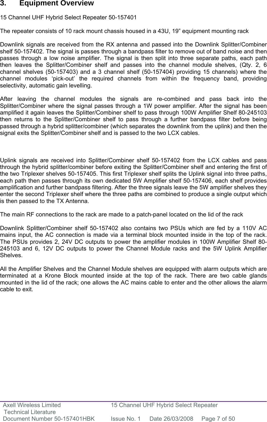 Axell Wireless Limited Technical Literature 15 Channel UHF Hybrid Select Repeater Document Number 50-157401HBK  Issue No. 1  Date 26/03/2008  Page 7 of 50   3. Equipment Overview  15 Channel UHF Hybrid Select Repeater 50-157401  The repeater consists of 10 rack mount chassis housed in a 43U, 19” equipment mounting rack  Downlink signals are received from the RX antenna and passed into the Downlink Splitter/Combiner shelf 50-157402. The signal is passes through a bandpass filter to remove out of band noise and then passes through a low noise amplifier. The signal is then split into three separate paths, each path then leaves the Splitter/Combiner shelf and passes into the channel module shelves, (Qty. 2, 6 channel shelves (50-157403) and a 3 channel shelf (50-157404) providing 15 channels) where the channel modules ‘pick-out’ the required channels from within the frequency band, providing selectivity, automatic gain levelling.   After leaving the channel modules the signals are re-combined and pass back into the Splitter/Combiner where the signal passes through a 1W power amplifier. After the signal has been amplified it again leaves the Splitter/Combiner shelf to pass through 100W Amplifier Shelf 80-245103 then returns to the Splitter/Combiner shelf to pass through a further bandpass filter before being passed through a hybrid splitter/combiner (which separates the downlink from the uplink) and then the signal exits the Splitter/Combiner shelf and is passed to the two LCX cables.     Uplink signals are received into Splitter/Combiner shelf 50-157402 from the LCX cables and pass through the hybrid splitter/combiner before exiting the Splitter/Combiner shelf and entering the first of the two Triplexer shelves 50-157405. This first Triplexer shelf splits the Uplink signal into three paths, each path then passes through its own dedicated 5W Amplifier shelf 50-157406, each shelf provides amplification and further bandpass filtering. After the three signals leave the 5W amplifier shelves they enter the second Triplexer shelf where the three paths are combined to produce a single output which is then passed to the TX Antenna.  The main RF connections to the rack are made to a patch-panel located on the lid of the rack  Downlink Splitter/Combiner shelf 50-157402 also contains two PSUs which are fed by a 110V AC mains input, the AC connection is made via a terminal block mounted inside in the top of the rack. The PSUs provides 2, 24V DC outputs to power the amplifier modules in 100W Amplifier Shelf 80-245103 and 6, 12V DC outputs to power the Channel Module racks and the 5W Uplink Amplifier Shelves.   All the Amplifier Shelves and the Channel Module shelves are equipped with alarm outputs which are terminated at a Krone Block mounted inside at the top of the rack. There are two cable glands mounted in the lid of the rack; one allows the AC mains cable to enter and the other allows the alarm cable to exit.               