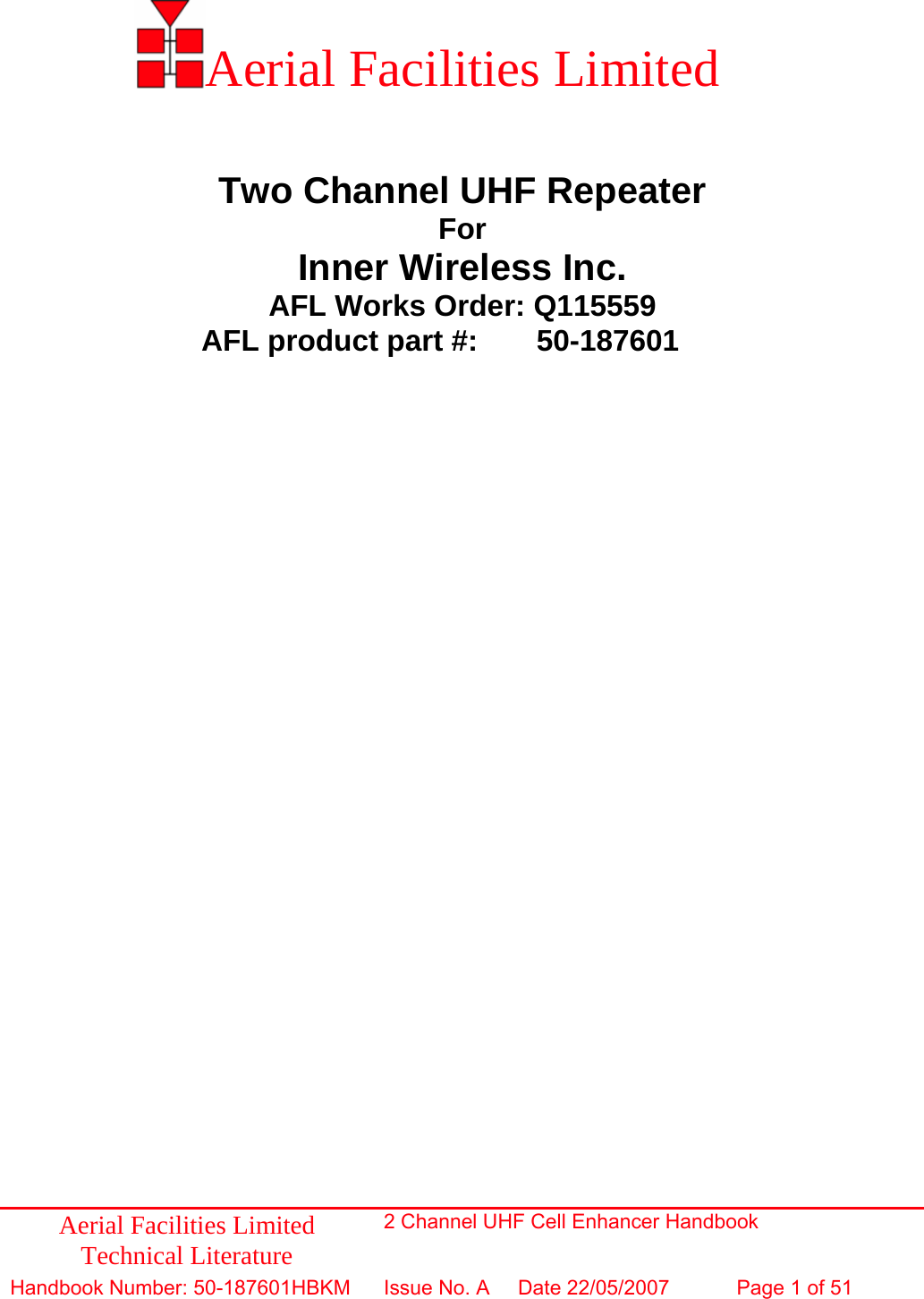          Aerial Facilities Limited    Two Channel UHF Repeater For Inner Wireless Inc. AFL Works Order: Q115559 AFL product part #:  50-187601     Aerial Facilities Limited Technical Literature 2 Channel UHF Cell Enhancer Handbook Handbook Number: 50-187601HBKM Issue No. A  Date 22/05/2007 Page 1 of 51  