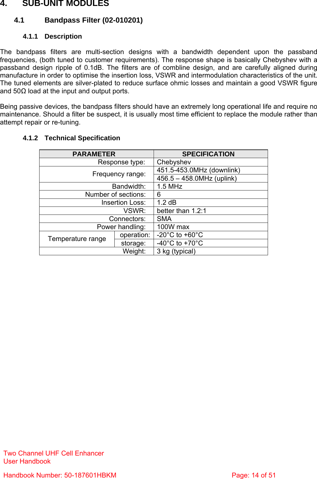 Two Channel UHF Cell Enhancer User Handbook Handbook Number: 50-187601HBKM  Page: 14 of 51   4. SUB-UNIT MODULES  4.1  Bandpass Filter (02-010201)  4.1.1 Description  The bandpass filters are multi-section designs with a bandwidth dependent upon the passband frequencies, (both tuned to customer requirements). The response shape is basically Chebyshev with a passband design ripple of 0.1dB. The filters are of combline design, and are carefully aligned during manufacture in order to optimise the insertion loss, VSWR and intermodulation characteristics of the unit. The tuned elements are silver-plated to reduce surface ohmic losses and maintain a good VSWR figure and 50Ω load at the input and output ports.  Being passive devices, the bandpass filters should have an extremely long operational life and require no maintenance. Should a filter be suspect, it is usually most time efficient to replace the module rather than attempt repair or re-tuning.  4.1.2 Technical Specification  PARAMETER  SPECIFICATION Response type:  Chebyshev 451.5-453.0MHz (downlink) Frequency range:  456.5 – 458.0MHz (uplink) Bandwidth: 1.5 MHz Number of sections:  6 Insertion Loss:  1.2 dB VSWR:  better than 1.2:1 Connectors: SMA Power handling:  100W max operation: -20°C to +60°C Temperature range  storage:  -40°C to +70°C Weight:  3 kg (typical)    