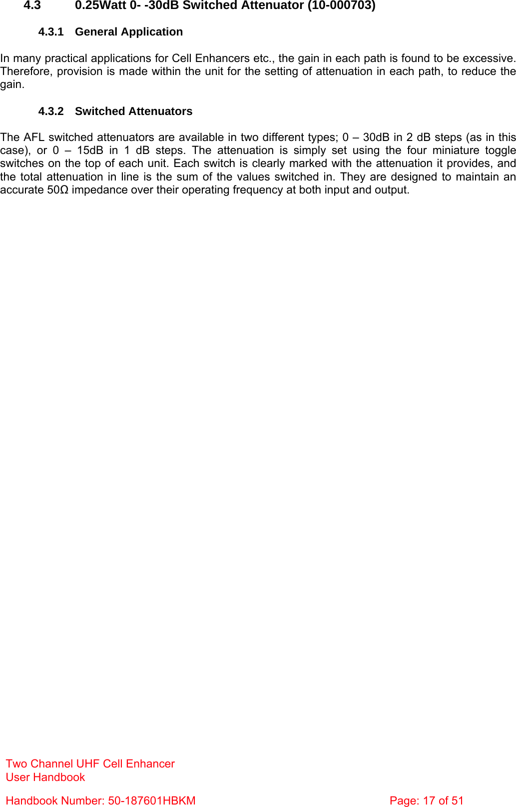 Two Channel UHF Cell Enhancer User Handbook Handbook Number: 50-187601HBKM  Page: 17 of 51   4.3  0.25Watt 0- -30dB Switched Attenuator (10-000703)  4.3.1 General Application  In many practical applications for Cell Enhancers etc., the gain in each path is found to be excessive. Therefore, provision is made within the unit for the setting of attenuation in each path, to reduce the gain.  4.3.2 Switched Attenuators  The AFL switched attenuators are available in two different types; 0 – 30dB in 2 dB steps (as in this case), or 0 – 15dB in 1 dB steps. The attenuation is simply set using the four miniature toggle switches on the top of each unit. Each switch is clearly marked with the attenuation it provides, and the total attenuation in line is the sum of the values switched in. They are designed to maintain an accurate 50Ω impedance over their operating frequency at both input and output.  