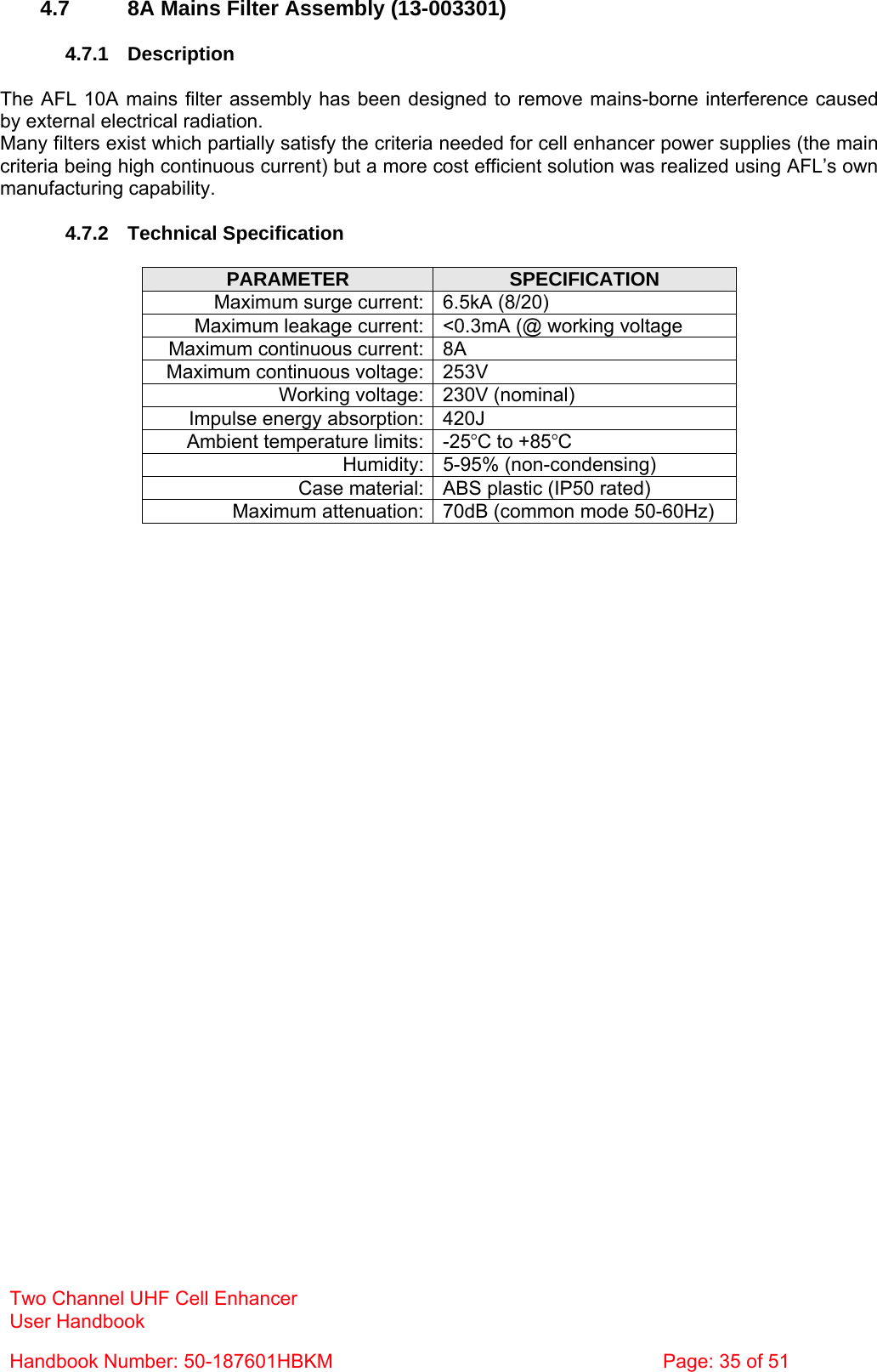 Two Channel UHF Cell Enhancer User Handbook Handbook Number: 50-187601HBKM  Page: 35 of 51   4.7  8A Mains Filter Assembly (13-003301)  4.7.1 Description  The AFL 10A mains filter assembly has been designed to remove mains-borne interference caused by external electrical radiation. Many filters exist which partially satisfy the criteria needed for cell enhancer power supplies (the main criteria being high continuous current) but a more cost efficient solution was realized using AFL’s own manufacturing capability.  4.7.2 Technical Specification  PARAMETER  SPECIFICATION Maximum surge current: 6.5kA (8/20) Maximum leakage current: &lt;0.3mA (@ working voltage Maximum continuous current: 8A Maximum continuous voltage: 253V Working voltage: 230V (nominal) Impulse energy absorption: 420J Ambient temperature limits: -25°C to +85°C Humidity: 5-95% (non-condensing) Case material: ABS plastic (IP50 rated) Maximum attenuation: 70dB (common mode 50-60Hz)  