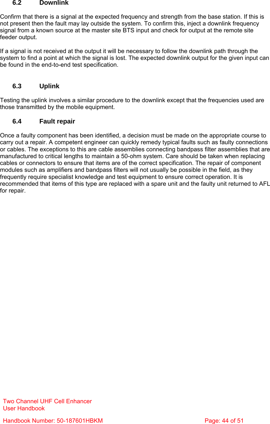 Two Channel UHF Cell Enhancer User Handbook Handbook Number: 50-187601HBKM  Page: 44 of 51   6.2 Downlink  Confirm that there is a signal at the expected frequency and strength from the base station. If this is not present then the fault may lay outside the system. To confirm this, inject a downlink frequency signal from a known source at the master site BTS input and check for output at the remote site feeder output.  If a signal is not received at the output it will be necessary to follow the downlink path through the system to find a point at which the signal is lost. The expected downlink output for the given input can be found in the end-to-end test specification.   6.3 Uplink  Testing the uplink involves a similar procedure to the downlink except that the frequencies used are those transmitted by the mobile equipment.  6.4 Fault repair  Once a faulty component has been identified, a decision must be made on the appropriate course to carry out a repair. A competent engineer can quickly remedy typical faults such as faulty connections or cables. The exceptions to this are cable assemblies connecting bandpass filter assemblies that are manufactured to critical lengths to maintain a 50-ohm system. Care should be taken when replacing cables or connectors to ensure that items are of the correct specification. The repair of component modules such as amplifiers and bandpass filters will not usually be possible in the field, as they frequently require specialist knowledge and test equipment to ensure correct operation. It is recommended that items of this type are replaced with a spare unit and the faulty unit returned to AFL for repair.  