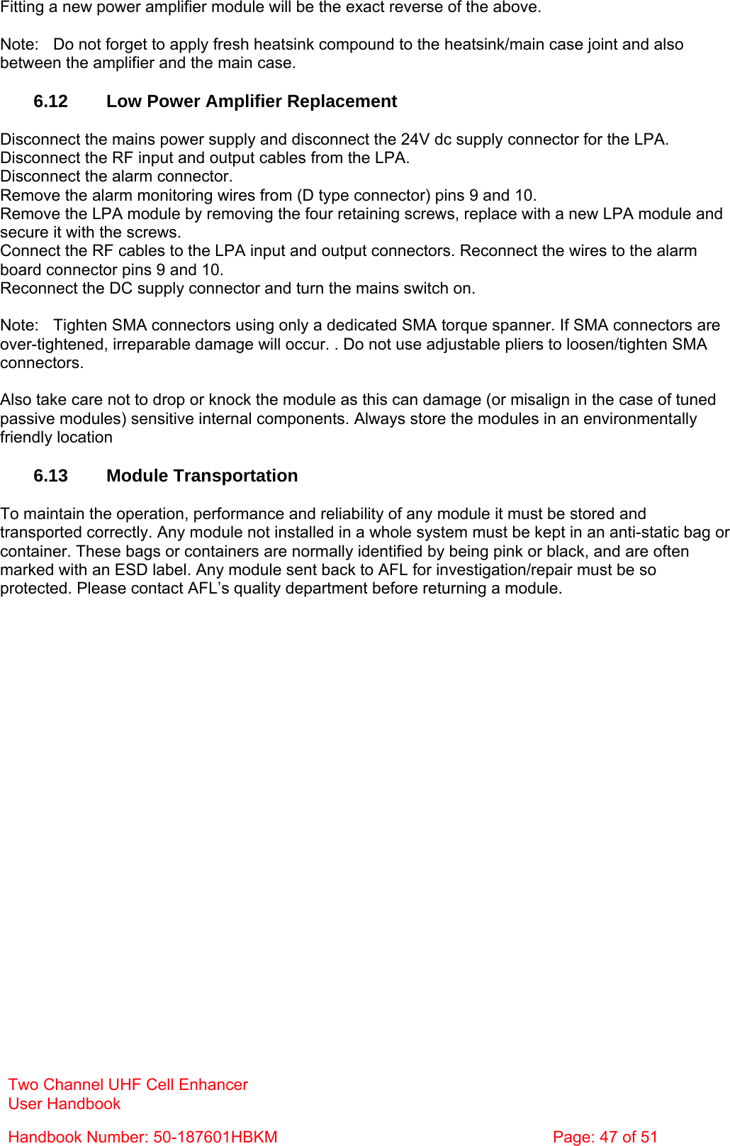 Two Channel UHF Cell Enhancer User Handbook Handbook Number: 50-187601HBKM  Page: 47 of 51   Fitting a new power amplifier module will be the exact reverse of the above.  Note:  Do not forget to apply fresh heatsink compound to the heatsink/main case joint and also between the amplifier and the main case.  6.12  Low Power Amplifier Replacement  Disconnect the mains power supply and disconnect the 24V dc supply connector for the LPA. Disconnect the RF input and output cables from the LPA. Disconnect the alarm connector. Remove the alarm monitoring wires from (D type connector) pins 9 and 10. Remove the LPA module by removing the four retaining screws, replace with a new LPA module and secure it with the screws. Connect the RF cables to the LPA input and output connectors. Reconnect the wires to the alarm board connector pins 9 and 10. Reconnect the DC supply connector and turn the mains switch on.  Note:  Tighten SMA connectors using only a dedicated SMA torque spanner. If SMA connectors are over-tightened, irreparable damage will occur. . Do not use adjustable pliers to loosen/tighten SMA connectors.  Also take care not to drop or knock the module as this can damage (or misalign in the case of tuned passive modules) sensitive internal components. Always store the modules in an environmentally friendly location  6.13 Module Transportation  To maintain the operation, performance and reliability of any module it must be stored and transported correctly. Any module not installed in a whole system must be kept in an anti-static bag or container. These bags or containers are normally identified by being pink or black, and are often marked with an ESD label. Any module sent back to AFL for investigation/repair must be so protected. Please contact AFL’s quality department before returning a module. 