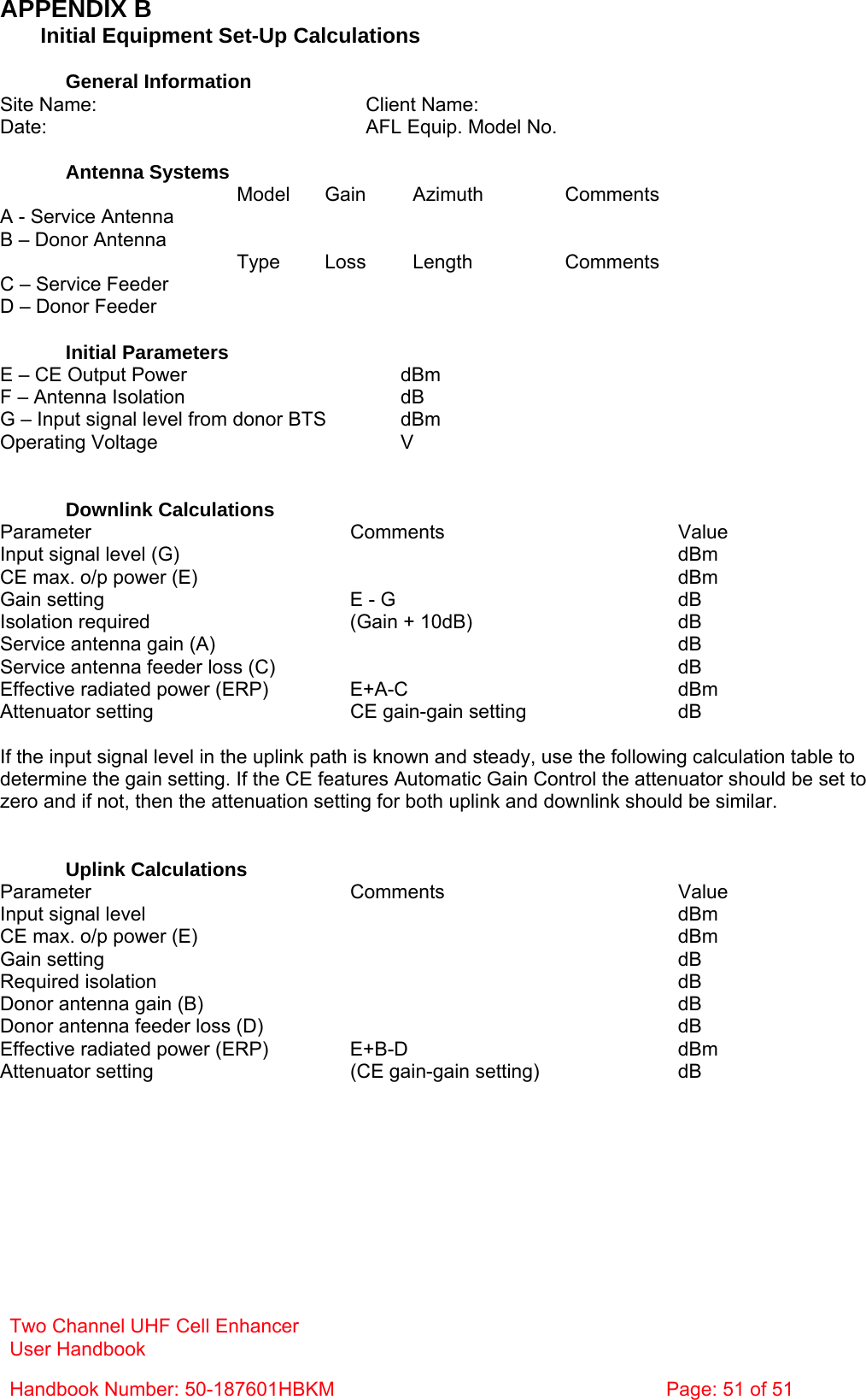 Two Channel UHF Cell Enhancer User Handbook Handbook Number: 50-187601HBKM  Page: 51 of 51  APPENDIX B   Initial Equipment Set-Up Calculations  General Information Site Name:    Client Name:   Date:    AFL Equip. Model No.    Antenna Systems  Model Gain Azimuth Comments A - Service Antenna         B – Donor Antenna          Type Loss Length Comments C – Service Feeder         D – Donor Feeder          Initial Parameters E – CE Output Power  dBm F – Antenna Isolation  dB G – Input signal level from donor BTS  dBm Operating Voltage  V   Downlink Calculations Parameter Comments Value Input signal level (G)    dBm CE max. o/p power (E)    dBm Gain setting  E - G  dB Isolation required  (Gain + 10dB)  dB Service antenna gain (A)    dB Service antenna feeder loss (C)    dB Effective radiated power (ERP)  E+A-C  dBm Attenuator setting  CE gain-gain setting  dB  If the input signal level in the uplink path is known and steady, use the following calculation table to determine the gain setting. If the CE features Automatic Gain Control the attenuator should be set to zero and if not, then the attenuation setting for both uplink and downlink should be similar.   Uplink Calculations Parameter Comments Value Input signal level    dBm CE max. o/p power (E)    dBm Gain setting    dB Required isolation    dB Donor antenna gain (B)    dB Donor antenna feeder loss (D)    dB Effective radiated power (ERP)  E+B-D  dBm Attenuator setting  (CE gain-gain setting)  dB  