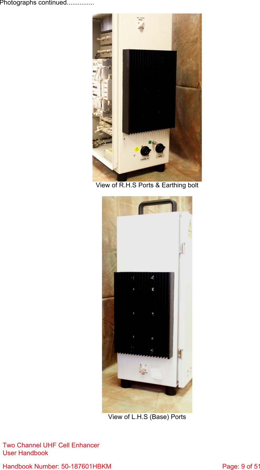 Photographs continued...............   View of R.H.S Ports &amp; Earthing bolt   View of L.H.S (Base) Ports Two Channel UHF Cell Enhancer User Handbook Handbook Number: 50-187601HBKM  Page: 9 of 51  