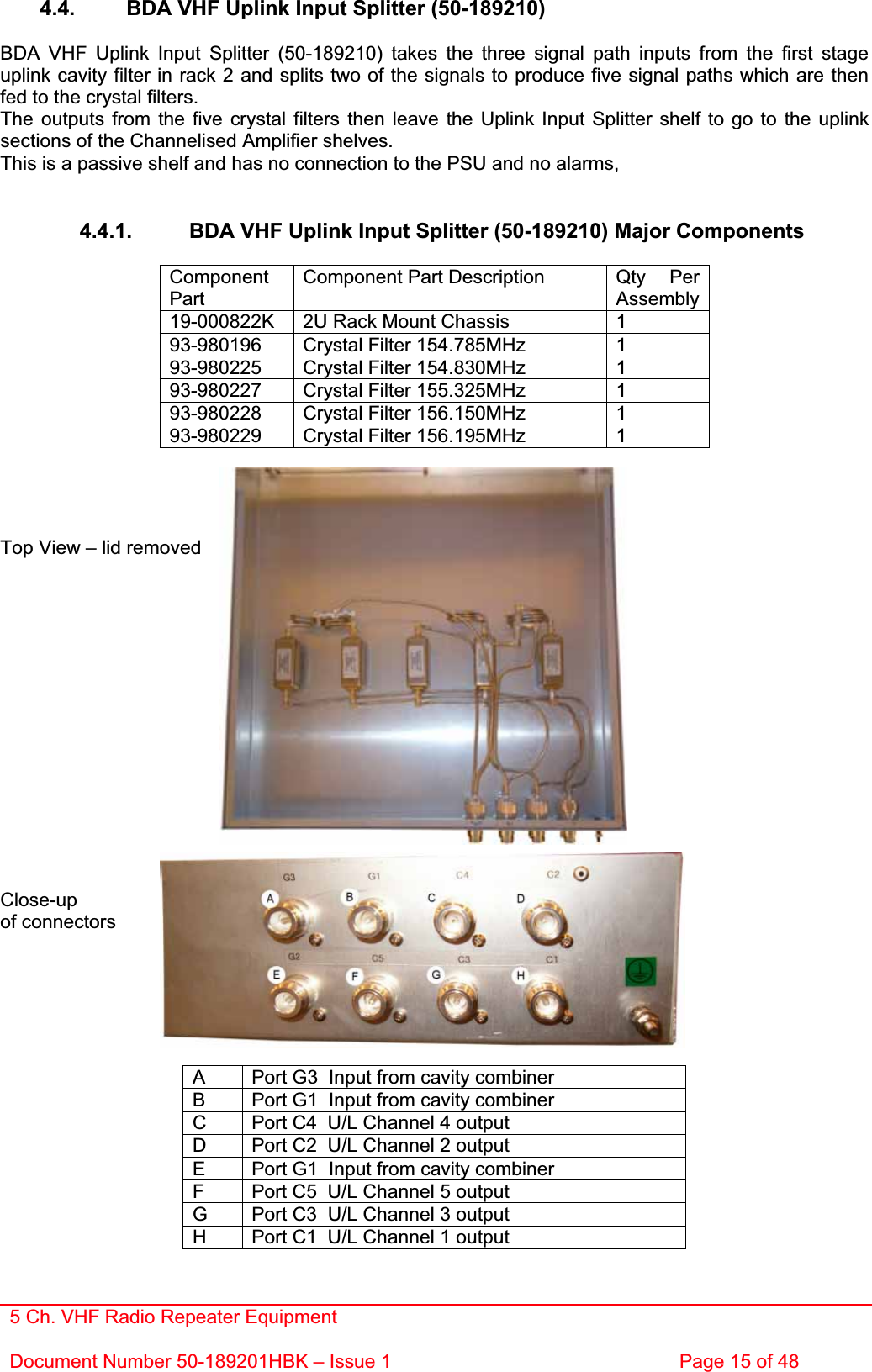 5 Ch. VHF Radio Repeater EquipmentDocument Number 50-189201HBK – Issue 1  Page 15 of 48 4.4.  BDA VHF Uplink Input Splitter (50-189210) BDA VHF Uplink Input Splitter (50-189210) takes the three signal path inputs from the first stage uplink cavity filter in rack 2 and splits two of the signals to produce five signal paths which are then fed to the crystal filters. The outputs from the five crystal filters then leave the Uplink Input Splitter shelf to go to the uplink sections of the Channelised Amplifier shelves. This is a passive shelf and has no connection to the PSU and no alarms, 4.4.1.  BDA VHF Uplink Input Splitter (50-189210) Major Components ComponentPartComponent Part Description  Qty  Per Assembly 19-000822K  2U Rack Mount Chassis  1 93-980196  Crystal Filter 154.785MHz   1 93-980225  Crystal Filter 154.830MHz  1 93-980227  Crystal Filter 155.325MHz  1 93-980228  Crystal Filter 156.150MHz  1 93-980229  Crystal Filter 156.195MHz  1 Top View – lid removed Close-upof connectors A  Port G3  Input from cavity combiner B  Port G1  Input from cavity combiner C  Port C4  U/L Channel 4 output D  Port C2  U/L Channel 2 output E  Port G1  Input from cavity combiner F  Port C5  U/L Channel 5 output G  Port C3  U/L Channel 3 output H  Port C1  U/L Channel 1 output 