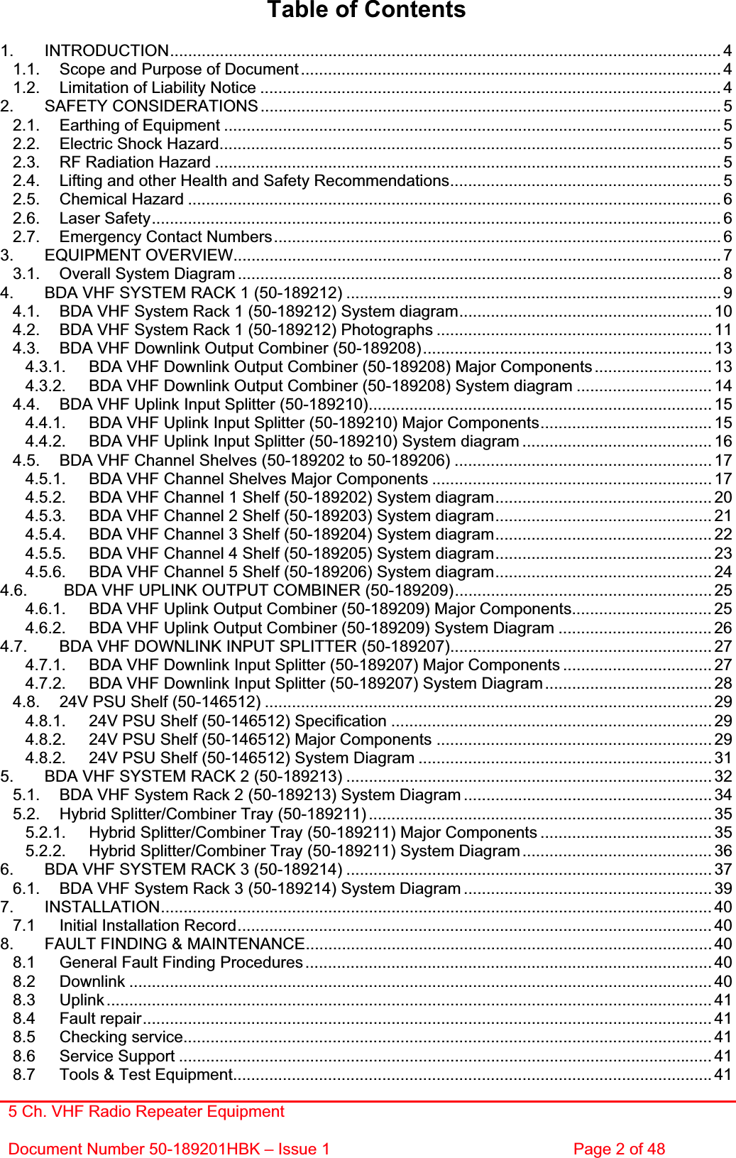 5 Ch. VHF Radio Repeater EquipmentDocument Number 50-189201HBK – Issue 1  Page 2 of 48 Table of Contents 1. INTRODUCTION.......................................................................................................................... 41.1. Scope and Purpose of Document ............................................................................................. 41.2. Limitation of Liability Notice ...................................................................................................... 42. SAFETY CONSIDERATIONS ...................................................................................................... 52.1. Earthing of Equipment .............................................................................................................. 52.2. Electric Shock Hazard............................................................................................................... 52.3. RF Radiation Hazard ................................................................................................................ 52.4. Lifting and other Health and Safety Recommendations............................................................ 52.5. Chemical Hazard ...................................................................................................................... 62.6. Laser Safety.............................................................................................................................. 62.7. Emergency Contact Numbers...................................................................................................63. EQUIPMENT OVERVIEW............................................................................................................ 73.1. Overall System Diagram ........................................................................................................... 84. BDA VHF SYSTEM RACK 1 (50-189212) ................................................................................... 94.1. BDA VHF System Rack 1 (50-189212) System diagram........................................................ 104.2. BDA VHF System Rack 1 (50-189212) Photographs ............................................................. 114.3. BDA VHF Downlink Output Combiner (50-189208)................................................................ 134.3.1. BDA VHF Downlink Output Combiner (50-189208) Major Components .......................... 134.3.2. BDA VHF Downlink Output Combiner (50-189208) System diagram .............................. 144.4. BDA VHF Uplink Input Splitter (50-189210)............................................................................ 154.4.1. BDA VHF Uplink Input Splitter (50-189210) Major Components...................................... 154.4.2. BDA VHF Uplink Input Splitter (50-189210) System diagram .......................................... 164.5. BDA VHF Channel Shelves (50-189202 to 50-189206) ......................................................... 174.5.1. BDA VHF Channel Shelves Major Components .............................................................. 174.5.2. BDA VHF Channel 1 Shelf (50-189202) System diagram................................................ 204.5.3. BDA VHF Channel 2 Shelf (50-189203) System diagram................................................ 214.5.4. BDA VHF Channel 3 Shelf (50-189204) System diagram................................................ 224.5.5. BDA VHF Channel 4 Shelf (50-189205) System diagram................................................ 234.5.6. BDA VHF Channel 5 Shelf (50-189206) System diagram................................................ 244.6.  BDA VHF UPLINK OUTPUT COMBINER (50-189209)......................................................... 254.6.1. BDA VHF Uplink Output Combiner (50-189209) Major Components............................... 254.6.2. BDA VHF Uplink Output Combiner (50-189209) System Diagram .................................. 264.7. BDA VHF DOWNLINK INPUT SPLITTER (50-189207).......................................................... 274.7.1. BDA VHF Downlink Input Splitter (50-189207) Major Components ................................. 274.7.2. BDA VHF Downlink Input Splitter (50-189207) System Diagram..................................... 284.8. 24V PSU Shelf (50-146512) ...................................................................................................294.8.1. 24V PSU Shelf (50-146512) Specification ....................................................................... 294.8.2. 24V PSU Shelf (50-146512) Major Components ............................................................. 294.8.2. 24V PSU Shelf (50-146512) System Diagram ................................................................. 315. BDA VHF SYSTEM RACK 2 (50-189213) ................................................................................. 325.1. BDA VHF System Rack 2 (50-189213) System Diagram ....................................................... 345.2. Hybrid Splitter/Combiner Tray (50-189211) ............................................................................ 355.2.1. Hybrid Splitter/Combiner Tray (50-189211) Major Components ...................................... 355.2.2. Hybrid Splitter/Combiner Tray (50-189211) System Diagram.......................................... 366. BDA VHF SYSTEM RACK 3 (50-189214) ................................................................................. 376.1. BDA VHF System Rack 3 (50-189214) System Diagram ....................................................... 397. INSTALLATION.......................................................................................................................... 407.1 Initial Installation Record......................................................................................................... 408. FAULT FINDING &amp; MAINTENANCE.......................................................................................... 408.1 General Fault Finding Procedures.......................................................................................... 408.2 Downlink ................................................................................................................................. 408.3 Uplink...................................................................................................................................... 418.4 Fault repair.............................................................................................................................. 418.5 Checking service..................................................................................................................... 418.6 Service Support ...................................................................................................................... 418.7 Tools &amp; Test Equipment.......................................................................................................... 41