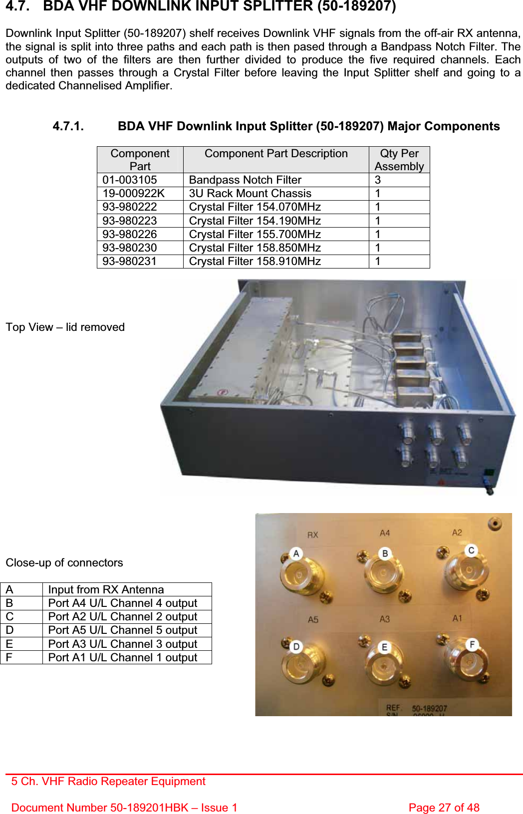 5 Ch. VHF Radio Repeater EquipmentDocument Number 50-189201HBK – Issue 1  Page 27 of 48 4.7.  BDA VHF DOWNLINK INPUT SPLITTER (50-189207) Downlink Input Splitter (50-189207) shelf receives Downlink VHF signals from the off-air RX antenna, the signal is split into three paths and each path is then pased through a Bandpass Notch Filter. The outputs of two of the filters are then further divided to produce the five required channels. Each channel then passes through a Crystal Filter before leaving the Input Splitter shelf and going to a dedicated Channelised Amplifier. 4.7.1.  BDA VHF Downlink Input Splitter (50-189207) Major Components ComponentPartComponent Part Description  Qty Per Assembly 01-003105  Bandpass Notch Filter  3 19-000922K  3U Rack Mount Chassis  1 93-980222  Crystal Filter 154.070MHz  1 93-980223  Crystal Filter 154.190MHz  1 93-980226  Crystal Filter 155.700MHz  1 93-980230  Crystal Filter 158.850MHz  1 93-980231  Crystal Filter 158.910MHz  1 Top View – lid removed Close-up of connectors A  Input from RX Antenna B  Port A4 U/L Channel 4 output C  Port A2 U/L Channel 2 output D  Port A5 U/L Channel 5 output E  Port A3 U/L Channel 3 output F  Port A1 U/L Channel 1 output 