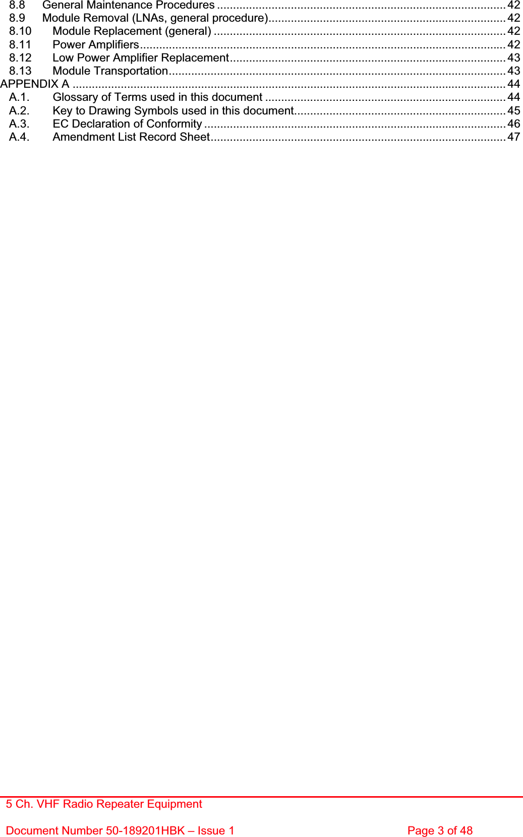 5 Ch. VHF Radio Repeater EquipmentDocument Number 50-189201HBK – Issue 1  Page 3 of 48 8.8 General Maintenance Procedures ..........................................................................................428.9 Module Removal (LNAs, general procedure).......................................................................... 428.10 Module Replacement (general) ........................................................................................... 428.11 Power Amplifiers.................................................................................................................. 428.12 Low Power Amplifier Replacement...................................................................................... 438.13 Module Transportation......................................................................................................... 43APPENDIX A ....................................................................................................................................... 44A.1. Glossary of Terms used in this document ........................................................................... 44A.2. Key to Drawing Symbols used in this document..................................................................45A.3. EC Declaration of Conformity .............................................................................................. 46A.4. Amendment List Record Sheet............................................................................................ 47