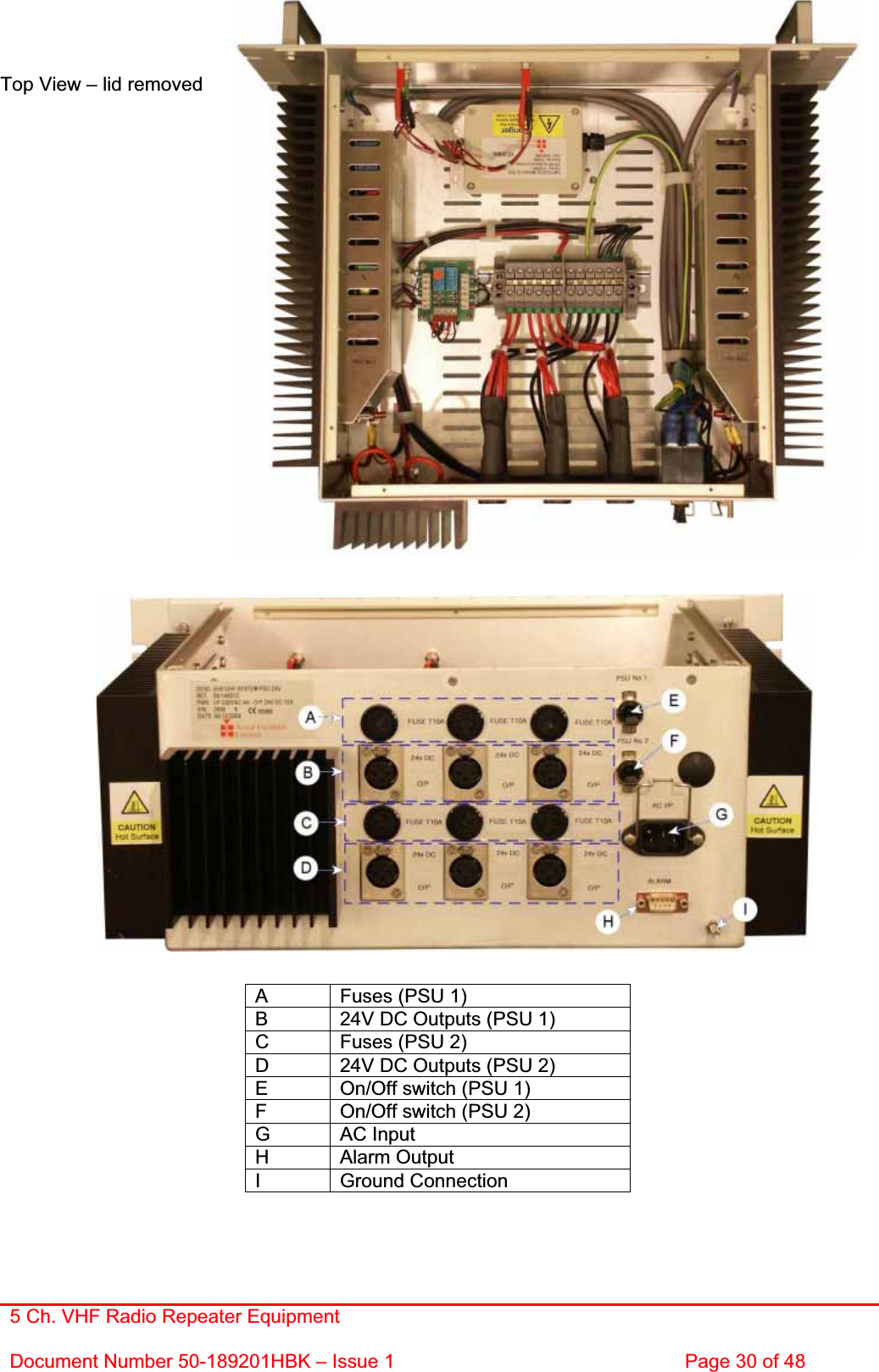 5 Ch. VHF Radio Repeater EquipmentDocument Number 50-189201HBK – Issue 1  Page 30 of 48 Top View – lid removed A  Fuses (PSU 1) B  24V DC Outputs (PSU 1) C  Fuses (PSU 2) D  24V DC Outputs (PSU 2) E  On/Off switch (PSU 1) F  On/Off switch (PSU 2) G AC Input H Alarm Output I Ground Connection 