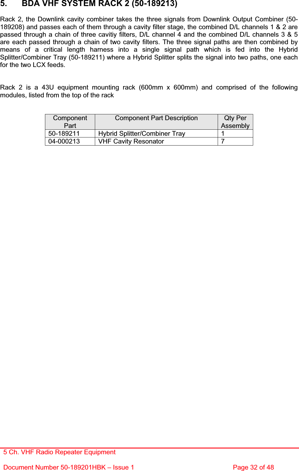 5 Ch. VHF Radio Repeater EquipmentDocument Number 50-189201HBK – Issue 1  Page 32 of 48 5.  BDA VHF SYSTEM RACK 2 (50-189213)Rack 2, the Downlink cavity combiner takes the three signals from Downlink Output Combiner (50-189208) and passes each of them through a cavity filter stage, the combined D/L channels 1 &amp; 2 are passed through a chain of three cavitiy filters, D/L channel 4 and the combined D/L channels 3 &amp; 5 are each passed through a chain of two cavity filters. The three signal paths are then combined by means of a critical length harness into a single signal path which is fed into the Hybrid Splitter/Combiner Tray (50-189211) where a Hybrid Splitter splits the signal into two paths, one each for the two LCX feeds. Rack 2 is a 43U equipment mounting rack (600mm x 600mm) and comprised of the following modules, listed from the top of the rack ComponentPartComponent Part Description  Qty Per Assembly 50-189211  Hybrid Splitter/Combiner Tray  1 04-000213  VHF Cavity Resonator   7 