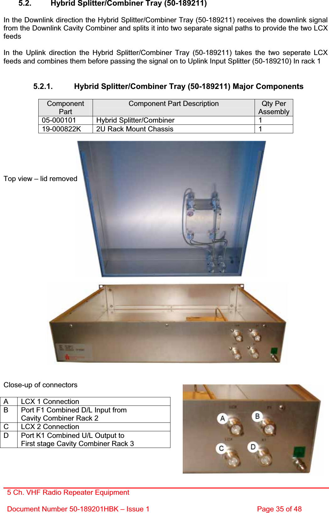 5 Ch. VHF Radio Repeater EquipmentDocument Number 50-189201HBK – Issue 1  Page 35 of 48 5.2.  Hybrid Splitter/Combiner Tray (50-189211) In the Downlink direction the Hybrid Splitter/Combiner Tray (50-189211) receives the downlink signal from the Downlink Cavity Combiner and splits it into two separate signal paths to provide the two LCX feedsIn the Uplink direction the Hybrid Splitter/Combiner Tray (50-189211) takes the two seperate LCX feeds and combines them before passing the signal on to Uplink Input Splitter (50-189210) In rack 1 5.2.1.  Hybrid Splitter/Combiner Tray (50-189211) Major Components ComponentPartComponent Part Description  Qty Per Assembly05-000101 Hybrid Splitter/Combiner  1 19-000822K  2U Rack Mount Chassis   1 Top view – lid removed Close-up of connectors A  LCX 1 Connection B  Port F1 Combined D/L Input from Cavity Combiner Rack 2 C  LCX 2 Connection D  Port K1 Combined U/L Output to First stage Cavity Combiner Rack 3 