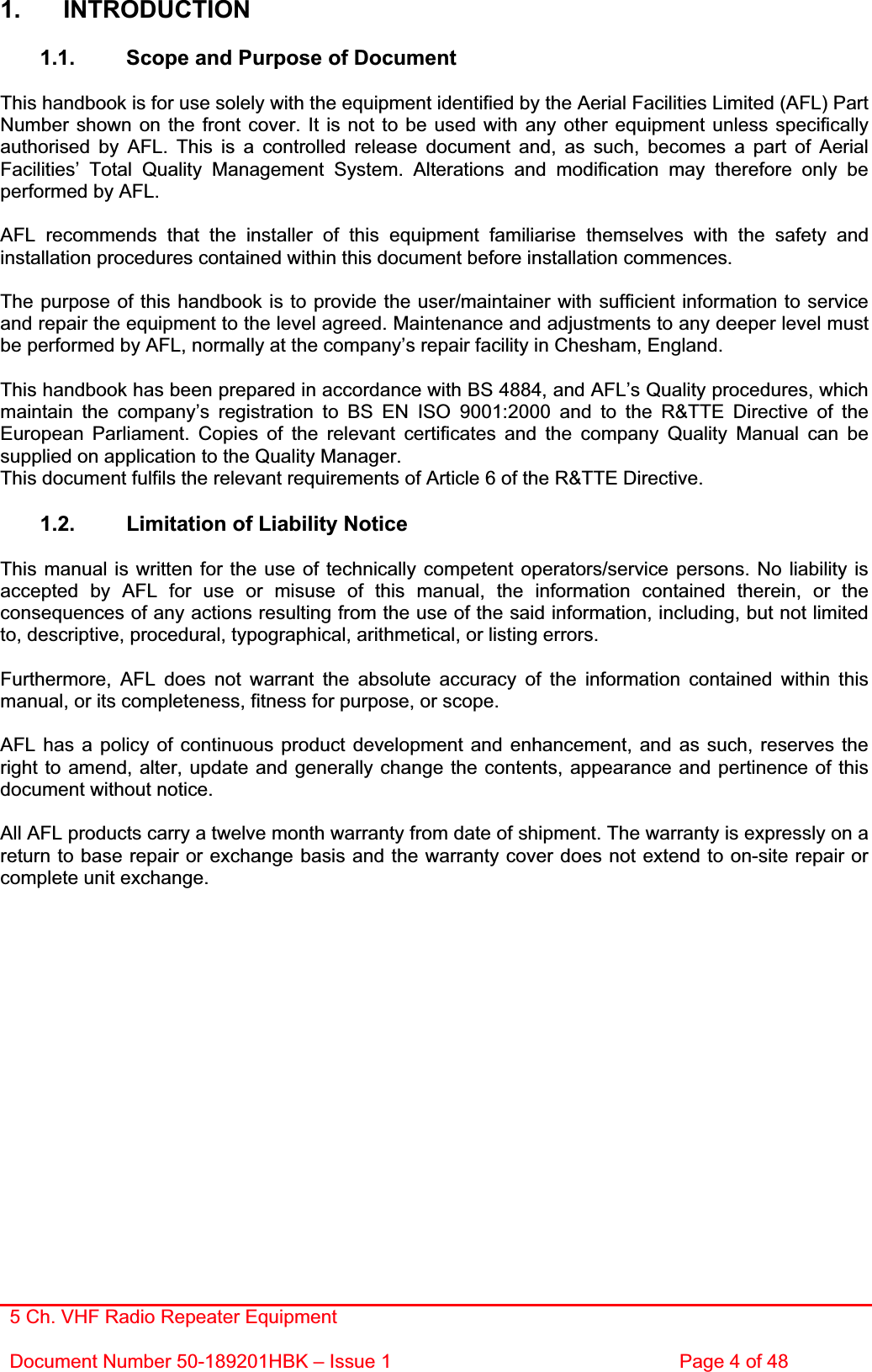 5 Ch. VHF Radio Repeater EquipmentDocument Number 50-189201HBK – Issue 1  Page 4 of 48 1. INTRODUCTION 1.1.  Scope and Purpose of Document This handbook is for use solely with the equipment identified by the Aerial Facilities Limited (AFL) Part Number shown on the front cover. It is not to be used with any other equipment unless specifically authorised by AFL. This is a controlled release document and, as such, becomes a part of Aerial Facilities’ Total Quality Management System. Alterations and modification may therefore only be performed by AFL. AFL recommends that the installer of this equipment familiarise themselves with the safety and installation procedures contained within this document before installation commences. The purpose of this handbook is to provide the user/maintainer with sufficient information to service and repair the equipment to the level agreed. Maintenance and adjustments to any deeper level must be performed by AFL, normally at the company’s repair facility in Chesham, England. This handbook has been prepared in accordance with BS 4884, and AFL’s Quality procedures, which maintain the company’s registration to BS EN ISO 9001:2000 and to the R&amp;TTE Directive of the European Parliament. Copies of the relevant certificates and the company Quality Manual can be supplied on application to the Quality Manager. This document fulfils the relevant requirements of Article 6 of the R&amp;TTE Directive. 1.2.  Limitation of Liability Notice This manual is written for the use of technically competent operators/service persons. No liability is accepted by AFL for use or misuse of this manual, the information contained therein, or the consequences of any actions resulting from the use of the said information, including, but not limited to, descriptive, procedural, typographical, arithmetical, or listing errors. Furthermore, AFL does not warrant the absolute accuracy of the information contained within this manual, or its completeness, fitness for purpose, or scope. AFL has a policy of continuous product development and enhancement, and as such, reserves the right to amend, alter, update and generally change the contents, appearance and pertinence of this document without notice. All AFL products carry a twelve month warranty from date of shipment. The warranty is expressly on a return to base repair or exchange basis and the warranty cover does not extend to on-site repair or complete unit exchange. 