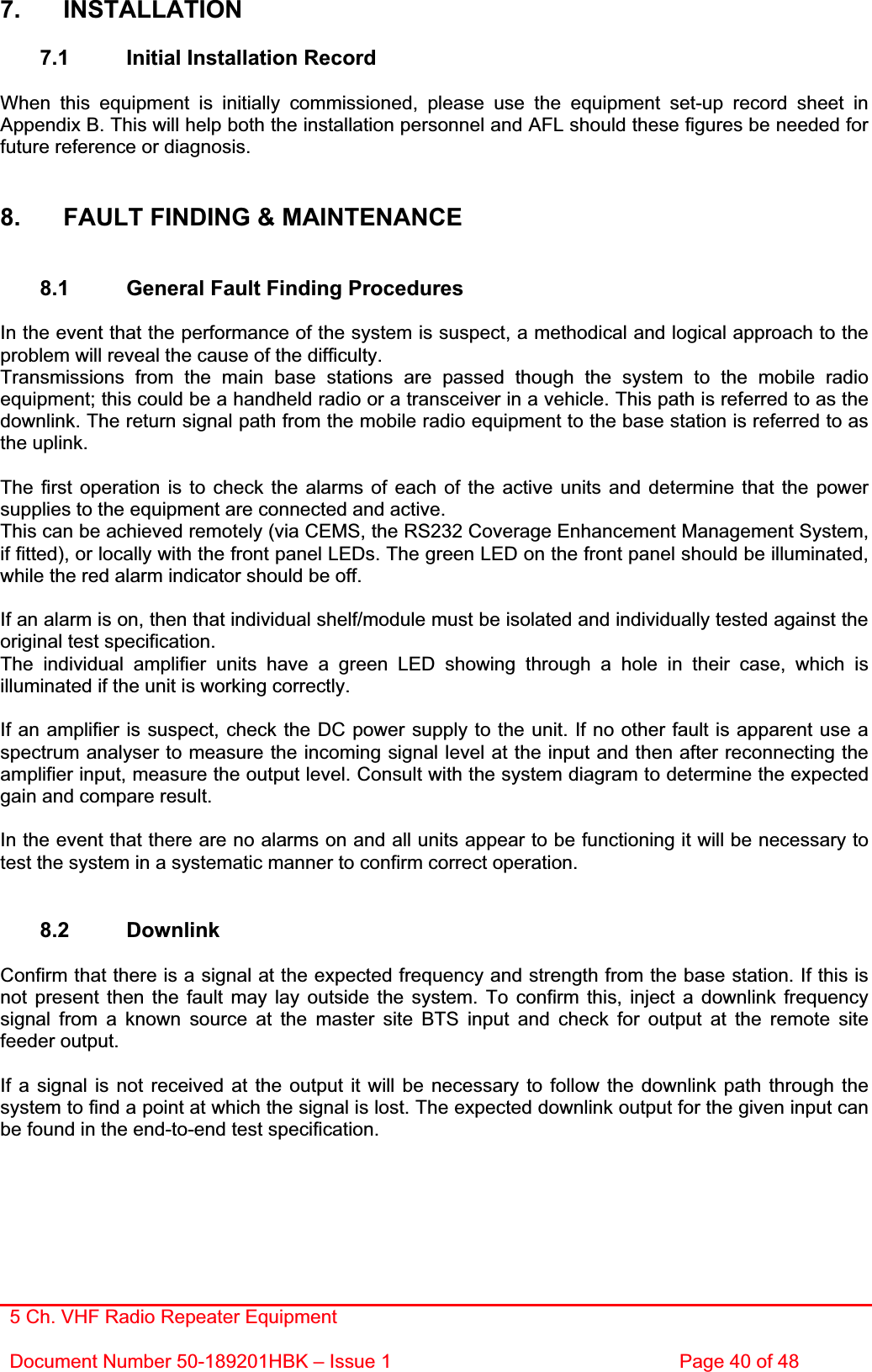 5 Ch. VHF Radio Repeater EquipmentDocument Number 50-189201HBK – Issue 1  Page 40 of 48 7. INSTALLATION 7.1  Initial Installation Record When this equipment is initially commissioned, please use the equipment set-up record sheet in Appendix B. This will help both the installation personnel and AFL should these figures be needed for future reference or diagnosis. 8.  FAULT FINDING &amp; MAINTENANCE 8.1  General Fault Finding Procedures In the event that the performance of the system is suspect, a methodical and logical approach to the problem will reveal the cause of the difficulty.Transmissions from the main base stations are passed though the system to the mobile radio equipment; this could be a handheld radio or a transceiver in a vehicle. This path is referred to as the downlink. The return signal path from the mobile radio equipment to the base station is referred to as the uplink. The first operation is to check the alarms of each of the active units and determine that the power supplies to the equipment are connected and active. This can be achieved remotely (via CEMS, the RS232 Coverage Enhancement Management System, if fitted), or locally with the front panel LEDs. The green LED on the front panel should be illuminated, while the red alarm indicator should be off. If an alarm is on, then that individual shelf/module must be isolated and individually tested against the original test specification. The individual amplifier units have a green LED showing through a hole in their case, which is illuminated if the unit is working correctly. If an amplifier is suspect, check the DC power supply to the unit. If no other fault is apparent use a spectrum analyser to measure the incoming signal level at the input and then after reconnecting the amplifier input, measure the output level. Consult with the system diagram to determine the expected gain and compare result. In the event that there are no alarms on and all units appear to be functioning it will be necessary to test the system in a systematic manner to confirm correct operation. 8.2 Downlink Confirm that there is a signal at the expected frequency and strength from the base station. If this is not present then the fault may lay outside the system. To confirm this, inject a downlink frequency signal from a known source at the master site BTS input and check for output at the remote site feeder output. If a signal is not received at the output it will be necessary to follow the downlink path through the system to find a point at which the signal is lost. The expected downlink output for the given input can be found in the end-to-end test specification. 