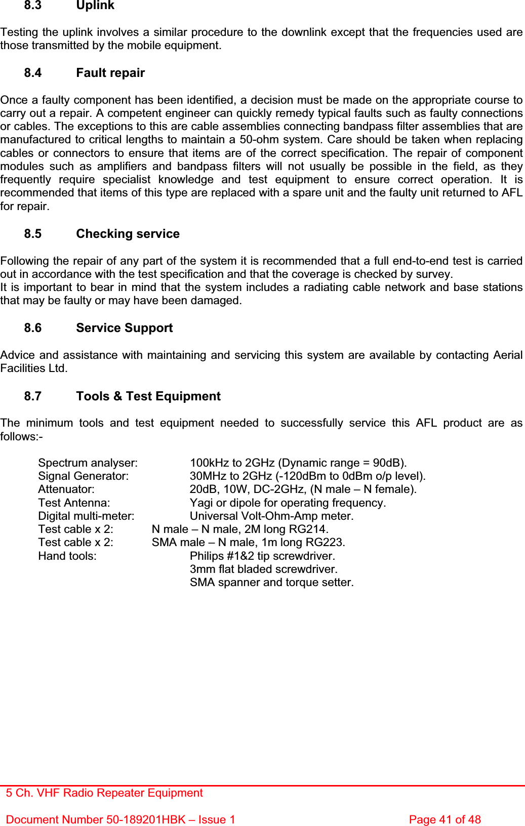 5 Ch. VHF Radio Repeater EquipmentDocument Number 50-189201HBK – Issue 1  Page 41 of 48 8.3 Uplink Testing the uplink involves a similar procedure to the downlink except that the frequencies used are those transmitted by the mobile equipment. 8.4 Fault repair Once a faulty component has been identified, a decision must be made on the appropriate course to carry out a repair. A competent engineer can quickly remedy typical faults such as faulty connections or cables. The exceptions to this are cable assemblies connecting bandpass filter assemblies that are manufactured to critical lengths to maintain a 50-ohm system. Care should be taken when replacing cables or connectors to ensure that items are of the correct specification. The repair of component modules such as amplifiers and bandpass filters will not usually be possible in the field, as they frequently require specialist knowledge and test equipment to ensure correct operation. It is recommended that items of this type are replaced with a spare unit and the faulty unit returned to AFL for repair. 8.5 Checking service Following the repair of any part of the system it is recommended that a full end-to-end test is carried out in accordance with the test specification and that the coverage is checked by survey. It is important to bear in mind that the system includes a radiating cable network and base stations that may be faulty or may have been damaged. 8.6 Service Support Advice and assistance with maintaining and servicing this system are available by contacting Aerial Facilities Ltd. 8.7  Tools &amp; Test Equipment The minimum tools and test equipment needed to successfully service this AFL product are as follows:-  Spectrum analyser:    100kHz to 2GHz (Dynamic range = 90dB).   Signal Generator:    30MHz to 2GHz (-120dBm to 0dBm o/p level).   Attenuator:      20dB, 10W, DC-2GHz, (N male – N female).   Test Antenna:     Yagi or dipole for operating frequency.   Digital multi-meter:    Universal Volt-Ohm-Amp meter.   Test cable x 2:   N male – N male, 2M long RG214.   Test cable x 2:   SMA male – N male, 1m long RG223.   Hand tools:      Philips #1&amp;2 tip screwdriver.      3mm flat bladed screwdriver.      SMA spanner and torque setter. 