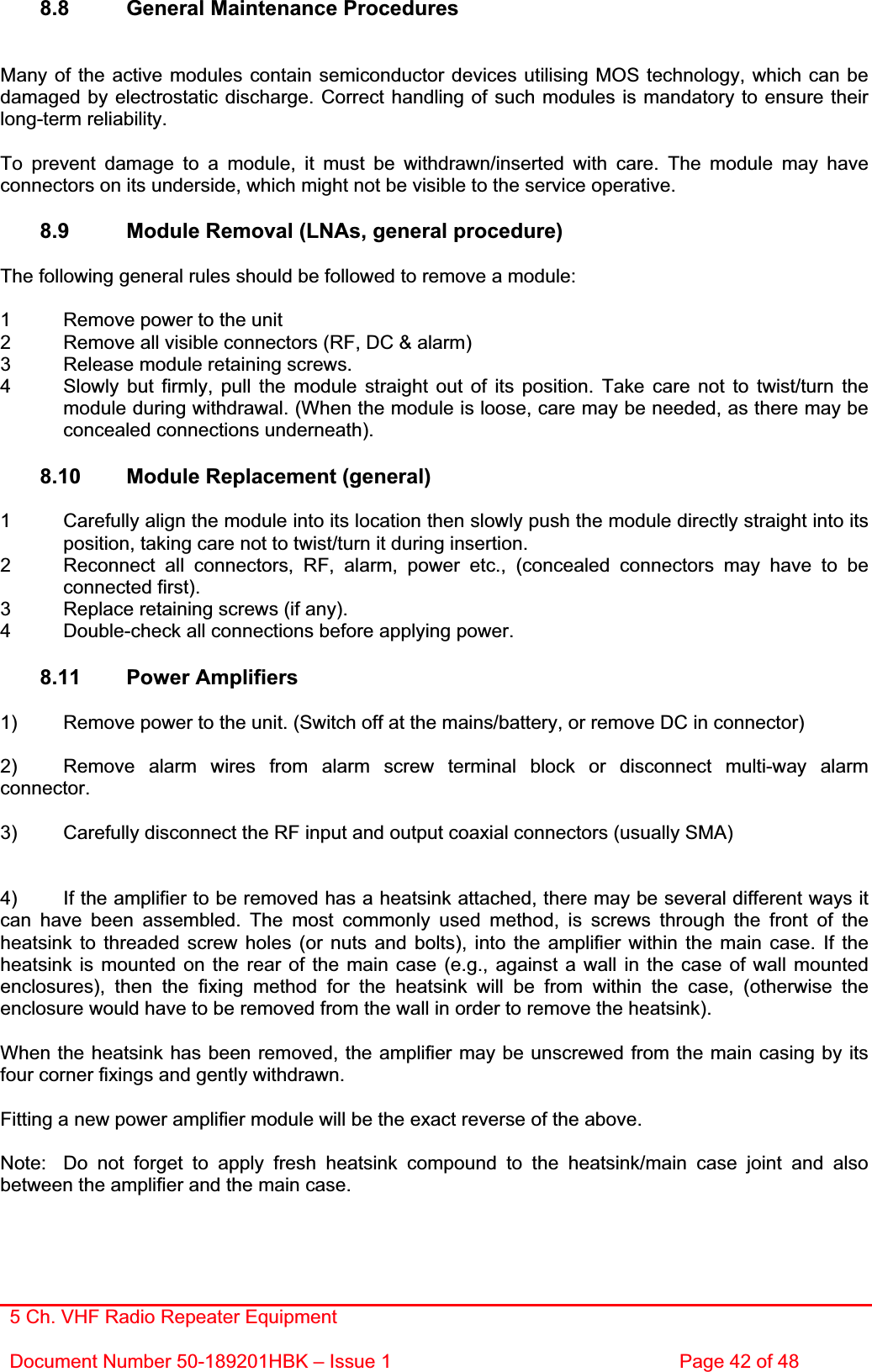 5 Ch. VHF Radio Repeater EquipmentDocument Number 50-189201HBK – Issue 1  Page 42 of 48 8.8  General Maintenance Procedures Many of the active modules contain semiconductor devices utilising MOS technology, which can be damaged by electrostatic discharge. Correct handling of such modules is mandatory to ensure their long-term reliability. To prevent damage to a module, it must be withdrawn/inserted with care. The module may have connectors on its underside, which might not be visible to the service operative. 8.9  Module Removal (LNAs, general procedure) The following general rules should be followed to remove a module: 1  Remove power to the unit 2  Remove all visible connectors (RF, DC &amp; alarm) 3  Release module retaining screws. 4  Slowly but firmly, pull the module straight out of its position. Take care not to twist/turn the   module during withdrawal. (When the module is loose, care may be needed, as there may be   concealed connections underneath). 8.10  Module Replacement (general) 1  Carefully align the module into its location then slowly push the module directly straight into its   position, taking care not to twist/turn it during insertion. 2  Reconnect all connectors, RF, alarm, power etc., (concealed connectors may have to be  connected first). 3  Replace retaining screws (if any). 4  Double-check all connections before applying power. 8.11 Power Amplifiers 1)  Remove power to the unit. (Switch off at the mains/battery, or remove DC in connector) 2)  Remove alarm wires from alarm screw terminal block or disconnect multi-way alarm connector.3)  Carefully disconnect the RF input and output coaxial connectors (usually SMA) 4)  If the amplifier to be removed has a heatsink attached, there may be several different ways it can have been assembled. The most commonly used method, is screws through the front of the heatsink to threaded screw holes (or nuts and bolts), into the amplifier within the main case. If the heatsink is mounted on the rear of the main case (e.g., against a wall in the case of wall mounted enclosures), then the fixing method for the heatsink will be from within the case, (otherwise the enclosure would have to be removed from the wall in order to remove the heatsink). When the heatsink has been removed, the amplifier may be unscrewed from the main casing by its four corner fixings and gently withdrawn. Fitting a new power amplifier module will be the exact reverse of the above. Note:  Do not forget to apply fresh heatsink compound to the heatsink/main case joint and also between the amplifier and the main case. 