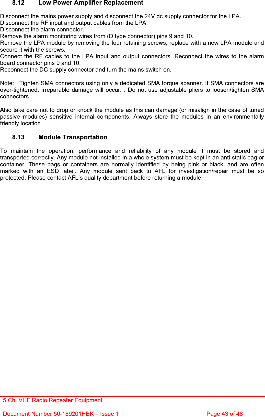 5 Ch. VHF Radio Repeater EquipmentDocument Number 50-189201HBK – Issue 1  Page 43 of 48 8.12  Low Power Amplifier Replacement Disconnect the mains power supply and disconnect the 24V dc supply connector for the LPA. Disconnect the RF input and output cables from the LPA. Disconnect the alarm connector. Remove the alarm monitoring wires from (D type connector) pins 9 and 10. Remove the LPA module by removing the four retaining screws, replace with a new LPA module and secure it with the screws. Connect the RF cables to the LPA input and output connectors. Reconnect the wires to the alarm board connector pins 9 and 10. Reconnect the DC supply connector and turn the mains switch on. Note:  Tighten SMA connectors using only a dedicated SMA torque spanner. If SMA connectors are over-tightened, irreparable damage will occur. . Do not use adjustable pliers to loosen/tighten SMA connectors.Also take care not to drop or knock the module as this can damage (or misalign in the case of tuned passive modules) sensitive internal components. Always store the modules in an environmentally friendly location 8.13 Module Transportation To maintain the operation, performance and reliability of any module it must be stored and transported correctly. Any module not installed in a whole system must be kept in an anti-static bag or container. These bags or containers are normally identified by being pink or black, and are often marked with an ESD label. Any module sent back to AFL for investigation/repair must be so protected. Please contact AFL’s quality department before returning a module. 