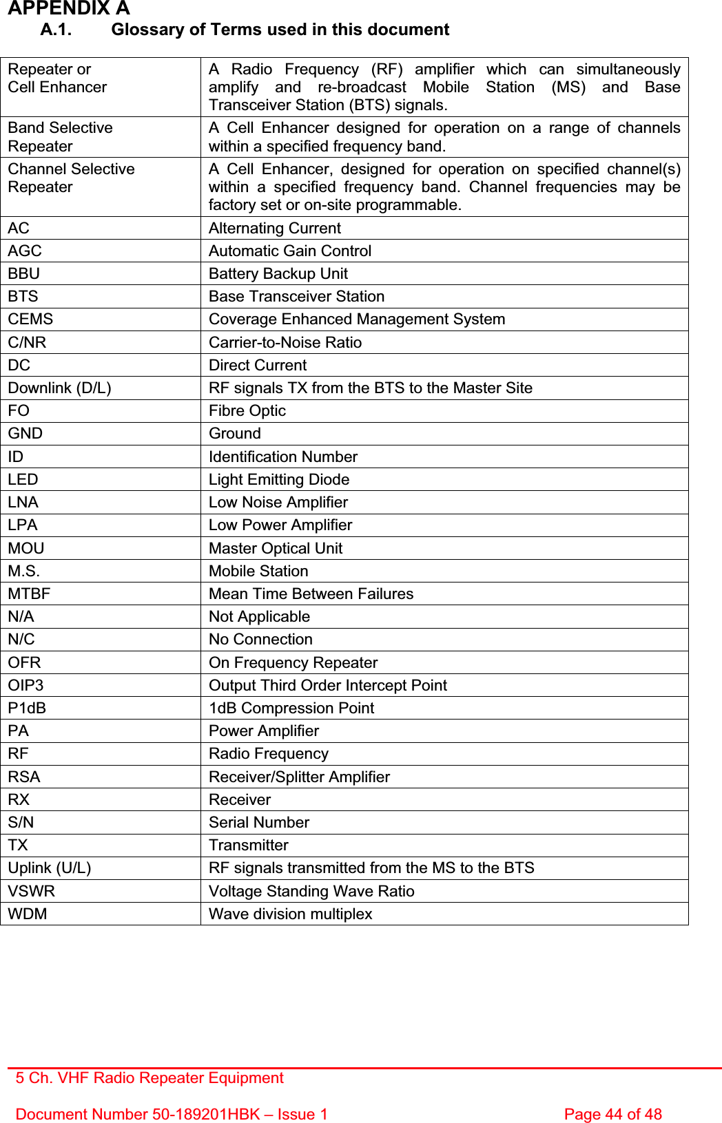 5 Ch. VHF Radio Repeater EquipmentDocument Number 50-189201HBK – Issue 1  Page 44 of 48 APPENDIX A A.1.  Glossary of Terms used in this document Repeater or Cell Enhancer A Radio Frequency (RF) amplifier which can simultaneously amplify and re-broadcast Mobile Station (MS) and Base Transceiver Station (BTS) signals. Band SelectiveRepeaterA Cell Enhancer designed for operation on a range of channels within a specified frequency band. Channel Selective RepeaterA Cell Enhancer, designed for operation on specified channel(s) within a specified frequency band. Channel frequencies may be factory set or on-site programmable. AC Alternating Current AGC  Automatic Gain Control BBU  Battery Backup Unit BTS  Base Transceiver Station CEMS  Coverage Enhanced Management System C/NR Carrier-to-Noise Ratio DC Direct Current Downlink (D/L)  RF signals TX from the BTS to the Master Site FO Fibre Optic GND Ground ID Identification Number LED  Light Emitting Diode LNA  Low Noise Amplifier LPA  Low Power Amplifier MOU  Master Optical Unit M.S. Mobile Station MTBF  Mean Time Between Failures N/A Not Applicable N/C No Connection OFR  On Frequency Repeater OIP3  Output Third Order Intercept Point P1dB  1dB Compression Point PA Power Amplifier RF Radio Frequency RSA Receiver/Splitter Amplifier RX Receiver S/N Serial Number TX Transmitter Uplink (U/L)  RF signals transmitted from the MS to the BTS VSWR  Voltage Standing Wave Ratio WDM  Wave division multiplex 