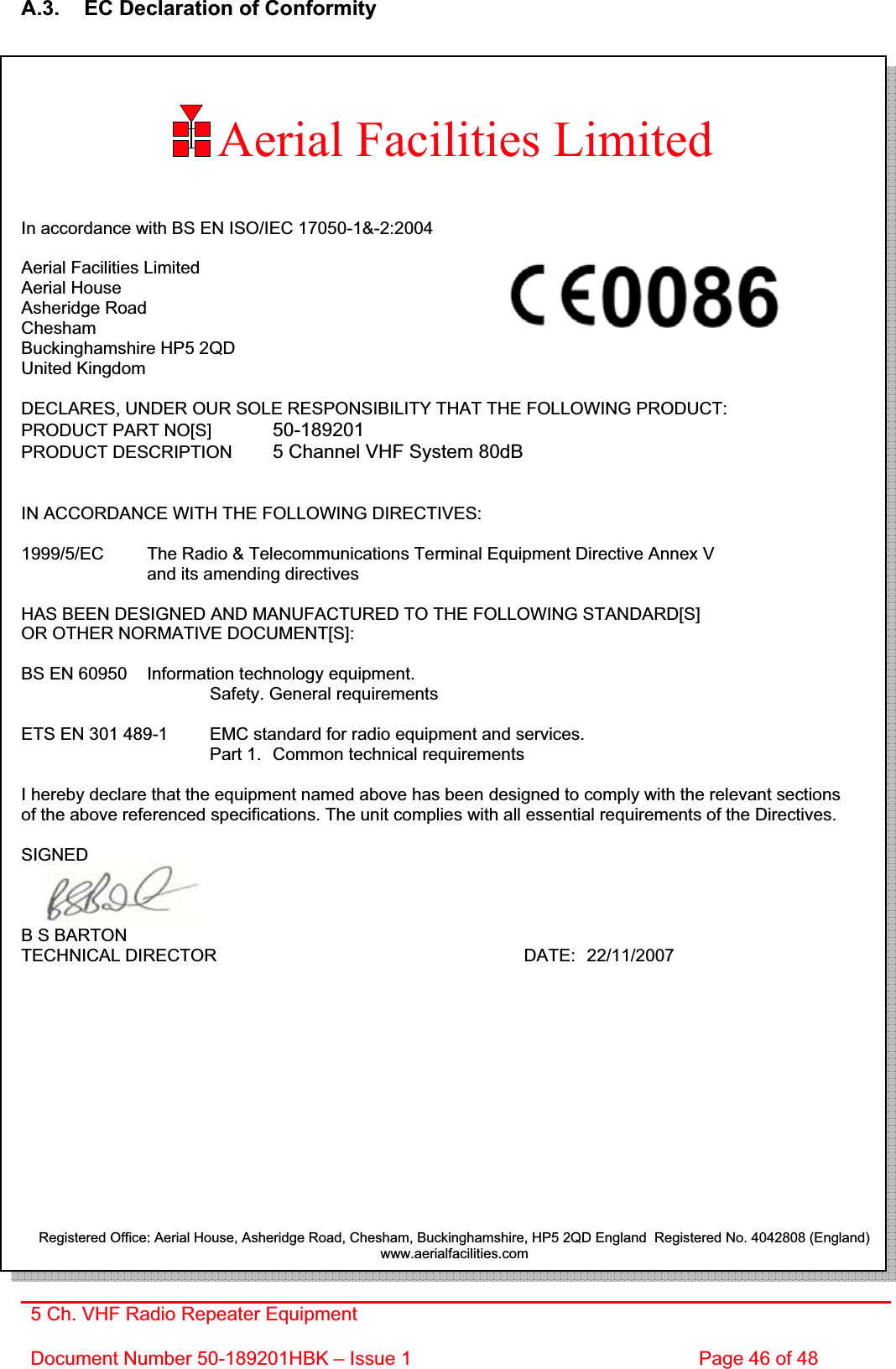 5 Ch. VHF Radio Repeater EquipmentDocument Number 50-189201HBK – Issue 1  Page 46 of 48 Aerial Facilities LimitedA.3.  EC Declaration of Conformity In accordance with BS EN ISO/IEC 17050-1&amp;-2:2004 Aerial Facilities Limited Aerial House Asheridge Road CheshamBuckinghamshire HP5 2QD United Kingdom DECLARES, UNDER OUR SOLE RESPONSIBILITY THAT THE FOLLOWING PRODUCT: PRODUCT PART NO[S]  50-189201PRODUCT DESCRIPTION  5 Channel VHF System 80dBIN ACCORDANCE WITH THE FOLLOWING DIRECTIVES: 1999/5/EC  The Radio &amp; Telecommunications Terminal Equipment Directive Annex V    and its amending directives HAS BEEN DESIGNED AND MANUFACTURED TO THE FOLLOWING STANDARD[S] OR OTHER NORMATIVE DOCUMENT[S]: BS EN 60950   Information technology equipment.     Safety. General requirements  ETS EN 301 489-1  EMC standard for radio equipment and services.        Part 1.  Common technical requirements I hereby declare that the equipment named above has been designed to comply with the relevant sections of the above referenced specifications. The unit complies with all essential requirements of the Directives. SIGNEDB S BARTON TECHNICAL DIRECTOR     DATE: 22/11/2007 Registered Office: Aerial House, Asheridge Road, Chesham, Buckinghamshire, HP5 2QD England  Registered No. 4042808 (England) www.aerialfacilities.com