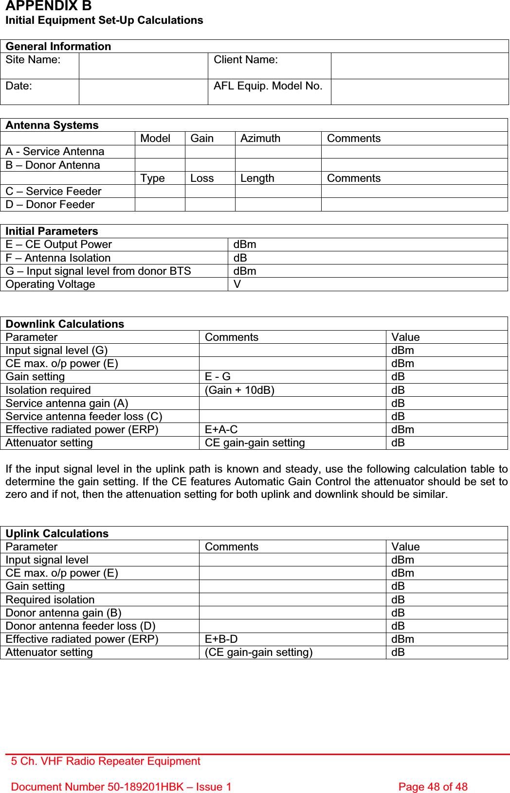 5 Ch. VHF Radio Repeater EquipmentDocument Number 50-189201HBK – Issue 1  Page 48 of 48 APPENDIX B   Initial Equipment Set-Up Calculations General Information Site Name:    Client Name:   Date: AFL Equip. Model No.   Antenna Systems  Model Gain Azimuth Comments A - Service Antenna         B – Donor Antenna          Type Loss Length Comments C – Service Feeder         D – Donor Feeder         Initial Parameters E – CE Output Power  dBm F – Antenna Isolation  dB G – Input signal level from donor BTS  dBm Operating Voltage  V Downlink Calculations Parameter Comments Value Input signal level (G)    dBm CE max. o/p power (E)    dBm Gain setting  E - G  dB Isolation required  (Gain + 10dB)  dB Service antenna gain (A)    dB Service antenna feeder loss (C)    dB Effective radiated power (ERP)  E+A-C  dBm Attenuator setting  CE gain-gain setting  dB If the input signal level in the uplink path is known and steady, use the following calculation table to determine the gain setting. If the CE features Automatic Gain Control the attenuator should be set to zero and if not, then the attenuation setting for both uplink and downlink should be similar. Uplink Calculations Parameter Comments Value Input signal level    dBm CE max. o/p power (E)    dBm Gain setting    dB Required isolation    dB Donor antenna gain (B)    dB Donor antenna feeder loss (D)    dB Effective radiated power (ERP)  E+B-D  dBm Attenuator setting  (CE gain-gain setting)  dB 