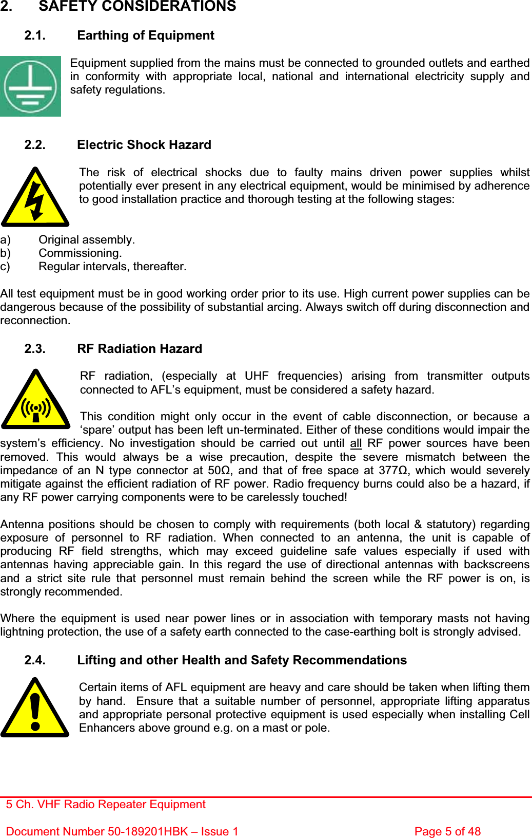 5 Ch. VHF Radio Repeater EquipmentDocument Number 50-189201HBK – Issue 1  Page 5 of 48 2. SAFETY CONSIDERATIONS 2.1.  Earthing of Equipment Equipment supplied from the mains must be connected to grounded outlets and earthed in conformity with appropriate local, national and international electricity supply and safety regulations. 2.2.  Electric Shock Hazard The risk of electrical shocks due to faulty mains driven power supplies whilst potentially ever present in any electrical equipment, would be minimised by adherence to good installation practice and thorough testing at the following stages: a) Original assembly. b) Commissioning. c)  Regular intervals, thereafter. All test equipment must be in good working order prior to its use. High current power supplies can be dangerous because of the possibility of substantial arcing. Always switch off during disconnection and reconnection.2.3.  RF Radiation Hazard RF radiation, (especially at UHF frequencies) arising from transmitter outputs connected to AFL’s equipment, must be considered a safety hazard. This condition might only occur in the event of cable disconnection, or because a ‘spare’ output has been left un-terminated. Either of these conditions would impair the system’s efficiency. No investigation should be carried out until all RF power sources have been removed. This would always be a wise precaution, despite the severe mismatch between the impedance of an N type connector at 50, and that of free space at 377, which would severely mitigate against the efficient radiation of RF power. Radio frequency burns could also be a hazard, if any RF power carrying components were to be carelessly touched! Antenna positions should be chosen to comply with requirements (both local &amp; statutory) regarding exposure of personnel to RF radiation. When connected to an antenna, the unit is capable of producing RF field strengths, which may exceed guideline safe values especially if used with antennas having appreciable gain. In this regard the use of directional antennas with backscreens and a strict site rule that personnel must remain behind the screen while the RF power is on, is strongly recommended. Where the equipment is used near power lines or in association with temporary masts not having lightning protection, the use of a safety earth connected to the case-earthing bolt is strongly advised. 2.4.  Lifting and other Health and Safety Recommendations Certain items of AFL equipment are heavy and care should be taken when lifting them by hand.  Ensure that a suitable number of personnel, appropriate lifting apparatus and appropriate personal protective equipment is used especially when installing Cell Enhancers above ground e.g. on a mast or pole.