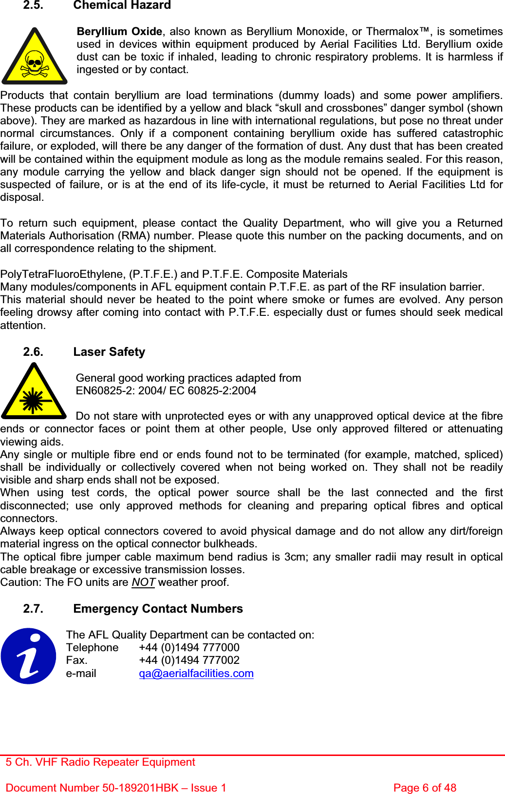 5 Ch. VHF Radio Repeater EquipmentDocument Number 50-189201HBK – Issue 1  Page 6 of 48 2.5. Chemical Hazard Beryllium Oxide, also known as Beryllium Monoxide, or Thermalox™, is sometimes used in devices within equipment produced by Aerial Facilities Ltd. Beryllium oxide dust can be toxic if inhaled, leading to chronic respiratory problems. It is harmless if ingested or by contact. Products that contain beryllium are load terminations (dummy loads) and some power amplifiers. These products can be identified by a yellow and black “skull and crossbones” danger symbol (shown above). They are marked as hazardous in line with international regulations, but pose no threat under normal circumstances. Only if a component containing beryllium oxide has suffered catastrophic failure, or exploded, will there be any danger of the formation of dust. Any dust that has been created will be contained within the equipment module as long as the module remains sealed. For this reason, any module carrying the yellow and black danger sign should not be opened. If the equipment is suspected of failure, or is at the end of its life-cycle, it must be returned to Aerial Facilities Ltd for disposal.To return such equipment, please contact the Quality Department, who will give you a Returned Materials Authorisation (RMA) number. Please quote this number on the packing documents, and on all correspondence relating to the shipment. PolyTetraFluoroEthylene, (P.T.F.E.) and P.T.F.E. Composite Materials Many modules/components in AFL equipment contain P.T.F.E. as part of the RF insulation barrier. This material should never be heated to the point where smoke or fumes are evolved. Any person feeling drowsy after coming into contact with P.T.F.E. especially dust or fumes should seek medical attention.2.6. Laser Safety General good working practices adapted from EN60825-2: 2004/ EC 60825-2:2004 Do not stare with unprotected eyes or with any unapproved optical device at the fibre ends or connector faces or point them at other people, Use only approved filtered or attenuating viewing aids. Any single or multiple fibre end or ends found not to be terminated (for example, matched, spliced) shall be individually or collectively covered when not being worked on. They shall not be readily visible and sharp ends shall not be exposed. When using test cords, the optical power source shall be the last connected and the first disconnected; use only approved methods for cleaning and preparing optical fibres and optical connectors.Always keep optical connectors covered to avoid physical damage and do not allow any dirt/foreign material ingress on the optical connector bulkheads. The optical fibre jumper cable maximum bend radius is 3cm; any smaller radii may result in optical cable breakage or excessive transmission losses. Caution: The FO units are NOT weather proof. 2.7.  Emergency Contact Numbers The AFL Quality Department can be contacted on: Telephone   +44 (0)1494 777000 Fax.    +44 (0)1494 777002 e-mail qa@aerialfacilities.com