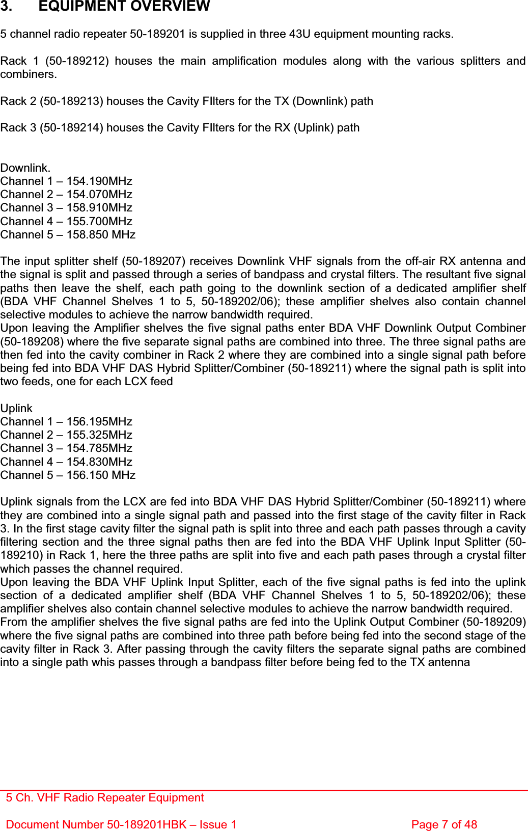 5 Ch. VHF Radio Repeater EquipmentDocument Number 50-189201HBK – Issue 1  Page 7 of 48 3. EQUIPMENT OVERVIEW 5 channel radio repeater 50-189201 is supplied in three 43U equipment mounting racks. Rack 1 (50-189212) houses the main amplification modules along with the various splitters and combiners. Rack 2 (50-189213) houses the Cavity FIlters for the TX (Downlink) path Rack 3 (50-189214) houses the Cavity FIlters for the RX (Uplink) path Downlink.Channel 1 – 154.190MHz Channel 2 – 154.070MHz Channel 3 – 158.910MHz Channel 4 – 155.700MHz Channel 5 – 158.850 MHz The input splitter shelf (50-189207) receives Downlink VHF signals from the off-air RX antenna and the signal is split and passed through a series of bandpass and crystal filters. The resultant five signal paths then leave the shelf, each path going to the downlink section of a dedicated amplifier shelf (BDA VHF Channel Shelves 1 to 5, 50-189202/06); these amplifier shelves also contain channel selective modules to achieve the narrow bandwidth required.Upon leaving the Amplifier shelves the five signal paths enter BDA VHF Downlink Output Combiner (50-189208) where the five separate signal paths are combined into three. The three signal paths are then fed into the cavity combiner in Rack 2 where they are combined into a single signal path before being fed into BDA VHF DAS Hybrid Splitter/Combiner (50-189211) where the signal path is split into two feeds, one for each LCX feed UplinkChannel 1 – 156.195MHz Channel 2 – 155.325MHz Channel 3 – 154.785MHz Channel 4 – 154.830MHz Channel 5 – 156.150 MHz Uplink signals from the LCX are fed into BDA VHF DAS Hybrid Splitter/Combiner (50-189211) where they are combined into a single signal path and passed into the first stage of the cavity filter in Rack 3. In the first stage cavity filter the signal path is split into three and each path passes through a cavity filtering section and the three signal paths then are fed into the BDA VHF Uplink Input Splitter (50-189210) in Rack 1, here the three paths are split into five and each path pases through a crystal filter which passes the channel required.Upon leaving the BDA VHF Uplink Input Splitter, each of the five signal paths is fed into the uplink section of a dedicated amplifier shelf (BDA VHF Channel Shelves 1 to 5, 50-189202/06); these amplifier shelves also contain channel selective modules to achieve the narrow bandwidth required. From the amplifier shelves the five signal paths are fed into the Uplink Output Combiner (50-189209) where the five signal paths are combined into three path before being fed into the second stage of the cavity filter in Rack 3. After passing through the cavity filters the separate signal paths are combined into a single path whis passes through a bandpass filter before being fed to the TX antenna 