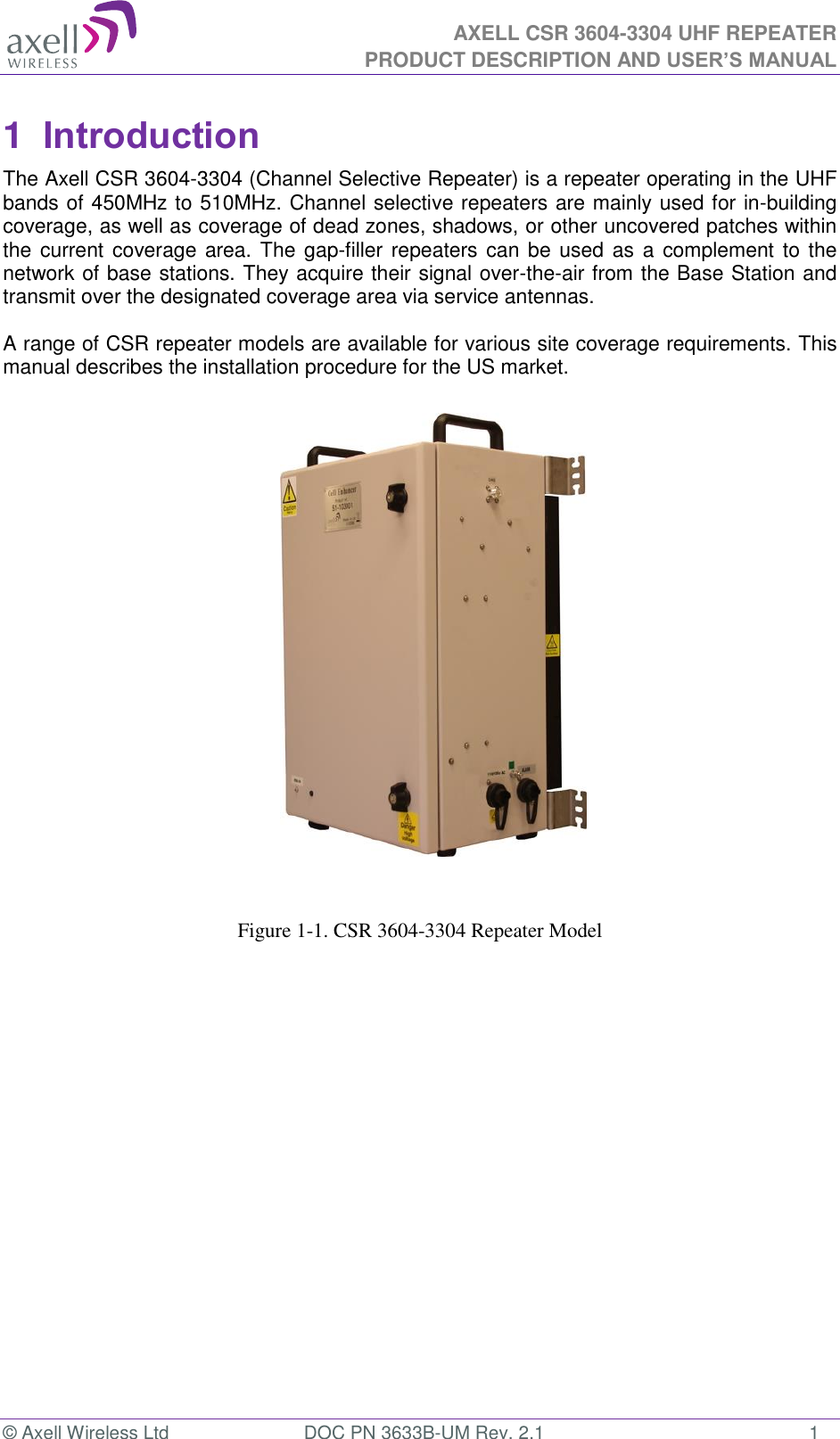  AXELL CSR 3604-3304 UHF REPEATER PRODUCT DESCRIPTION AND USER’S MANUAL  © Axell Wireless Ltd  DOC PN 3633B-UM Rev. 2.1  1 1  Introduction  The Axell CSR 3604-3304 (Channel Selective Repeater) is a repeater operating in the UHF bands of 450MHz to 510MHz. Channel selective repeaters are mainly used for in-building coverage, as well as coverage of dead zones, shadows, or other uncovered patches within the current  coverage area. The gap-filler repeaters can  be used as  a complement to the network of base stations. They acquire their signal over-the-air from the Base Station and transmit over the designated coverage area via service antennas.   A range of CSR repeater models are available for various site coverage requirements. This manual describes the installation procedure for the US market.                        Figure 1-1. CSR 3604-3304 Repeater Model 
