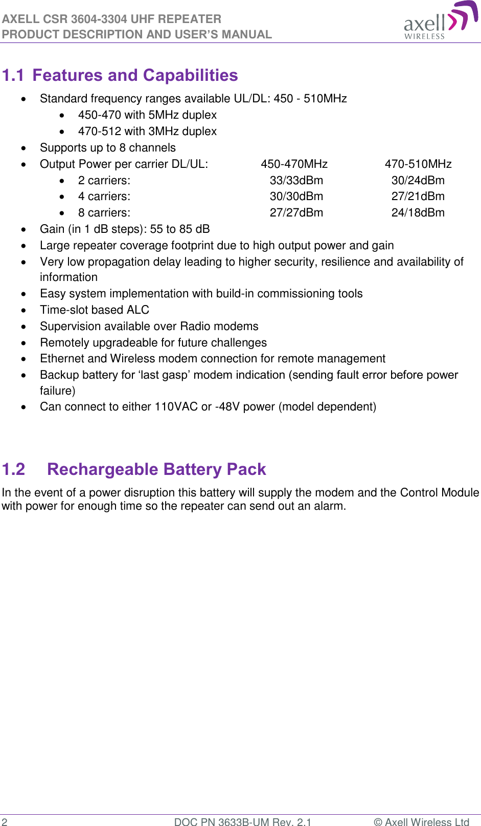 AXELL CSR 3604-3304 UHF REPEATER PRODUCT DESCRIPTION AND USER’S MANUAL  2  DOC PN 3633B-UM Rev. 2.1  © Axell Wireless Ltd  1.1 Features and Capabilities   Standard frequency ranges available UL/DL: 450 - 510MHz  450-470 with 5MHz duplex  470-512 with 3MHz duplex   Supports up to 8 channels   Output Power per carrier DL/UL:           450-470MHz    470-510MHz   2 carriers:        33/33dBm      30/24dBm   4 carriers:         30/30dBm      27/21dBm   8 carriers:          27/27dBm      24/18dBm   Gain (in 1 dB steps): 55 to 85 dB   Large repeater coverage footprint due to high output power and gain   Very low propagation delay leading to higher security, resilience and availability of information   Easy system implementation with build-in commissioning tools   Time-slot based ALC   Supervision available over Radio modems   Remotely upgradeable for future challenges   Ethernet and Wireless modem connection for remote management   Backup battery for ‘last gasp’ modem indication (sending fault error before power failure)   Can connect to either 110VAC or -48V power (model dependent)   1.2 Rechargeable Battery Pack  In the event of a power disruption this battery will supply the modem and the Control Module with power for enough time so the repeater can send out an alarm.       