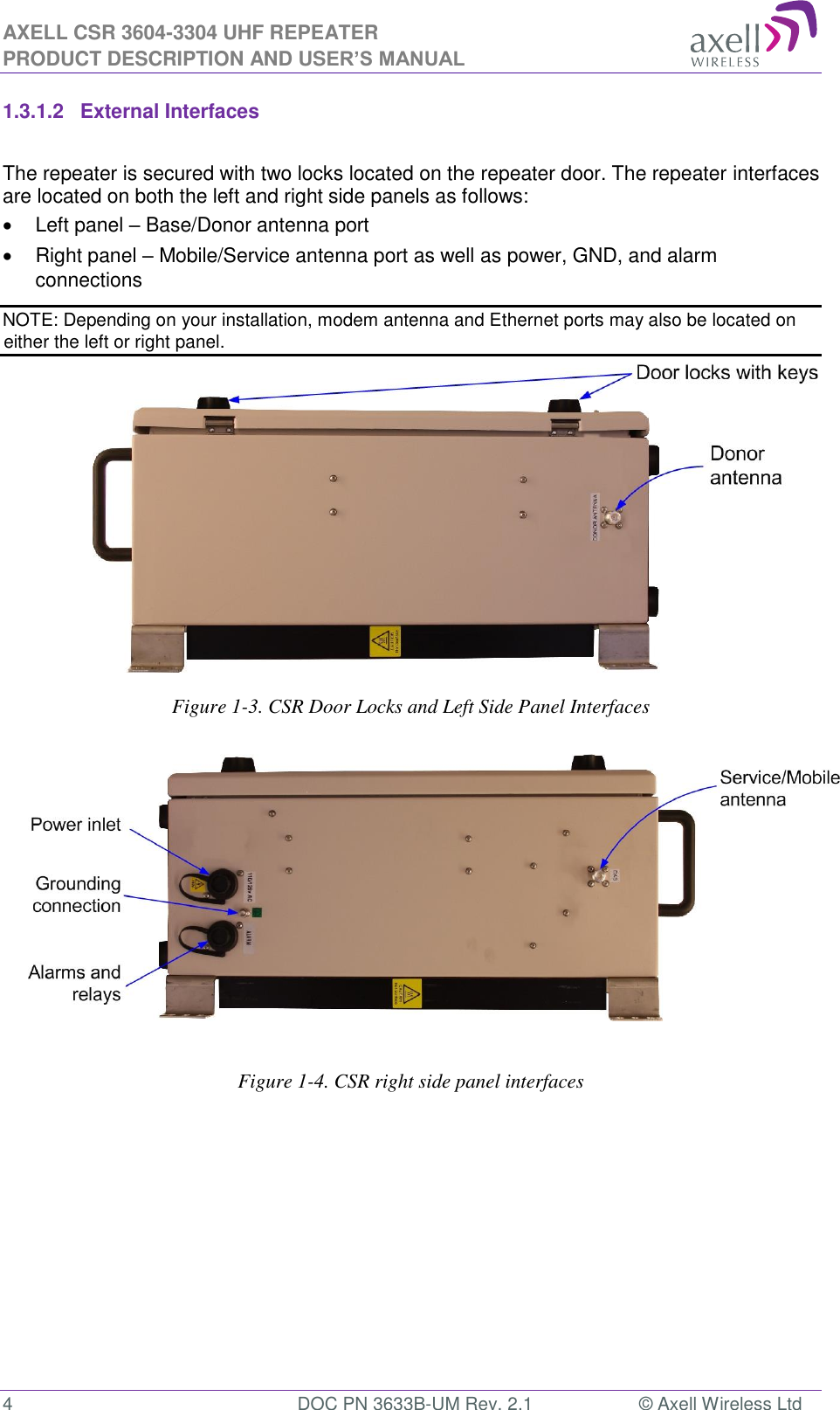AXELL CSR 3604-3304 UHF REPEATER PRODUCT DESCRIPTION AND USER’S MANUAL  4  DOC PN 3633B-UM Rev. 2.1  © Axell Wireless Ltd  1.3.1.2  External Interfaces  The repeater is secured with two locks located on the repeater door. The repeater interfaces are located on both the left and right side panels as follows:   Left panel – Base/Donor antenna port   Right panel – Mobile/Service antenna port as well as power, GND, and alarm connections NOTE: Depending on your installation, modem antenna and Ethernet ports may also be located on either the left or right panel.               Figure 1-3. CSR Door Locks and Left Side Panel Interfaces                  Figure 1-4. CSR right side panel interfaces             