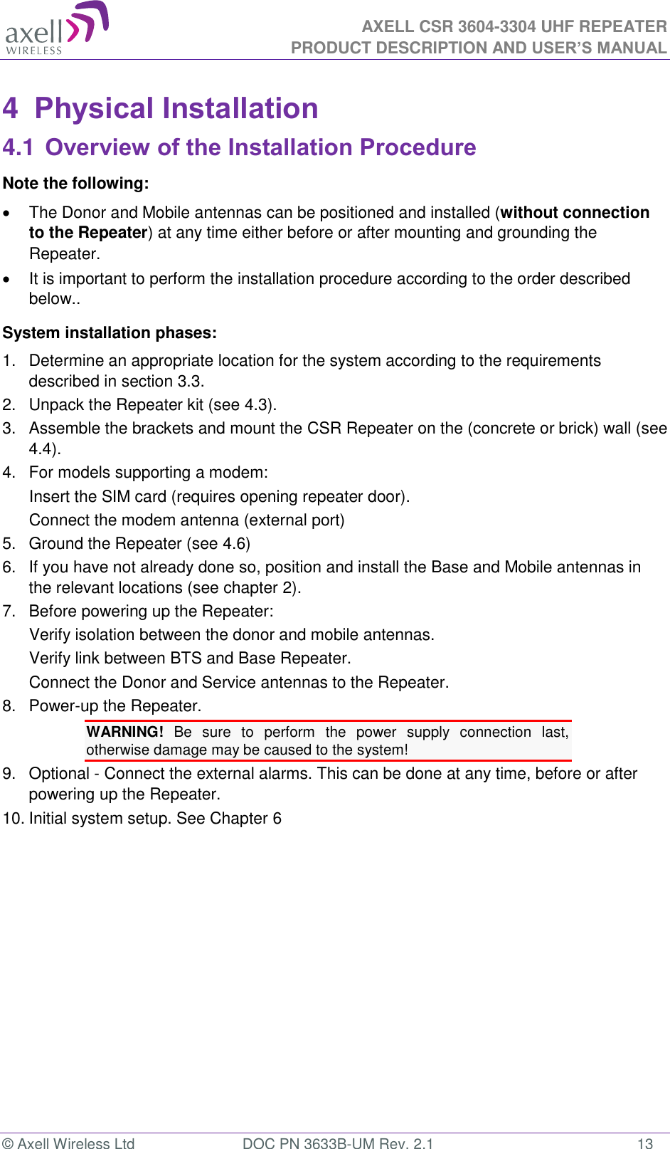  AXELL CSR 3604-3304 UHF REPEATER PRODUCT DESCRIPTION AND USER’S MANUAL  © Axell Wireless Ltd  DOC PN 3633B-UM Rev. 2.1  13 4  Physical Installation 4.1 Overview of the Installation Procedure Note the following:   The Donor and Mobile antennas can be positioned and installed (without connection to the Repeater) at any time either before or after mounting and grounding the Repeater.    It is important to perform the installation procedure according to the order described below.. System installation phases: 1.  Determine an appropriate location for the system according to the requirements described in section 3.3. 2.  Unpack the Repeater kit (see 4.3). 3.  Assemble the brackets and mount the CSR Repeater on the (concrete or brick) wall (see 4.4). 4.  For models supporting a modem: Insert the SIM card (requires opening repeater door). Connect the modem antenna (external port) 5.  Ground the Repeater (see 4.6) 6.  If you have not already done so, position and install the Base and Mobile antennas in the relevant locations (see chapter 2). 7.  Before powering up the Repeater: Verify isolation between the donor and mobile antennas. Verify link between BTS and Base Repeater. Connect the Donor and Service antennas to the Repeater. 8.  Power-up the Repeater. WARNING!  Be  sure  to  perform  the  power  supply  connection  last, otherwise damage may be caused to the system! 9.  Optional - Connect the external alarms. This can be done at any time, before or after powering up the Repeater. 10. Initial system setup. See Chapter 6   