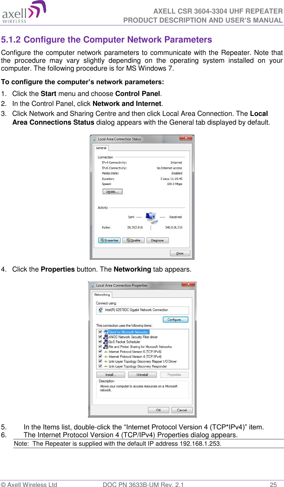  AXELL CSR 3604-3304 UHF REPEATER PRODUCT DESCRIPTION AND USER’S MANUAL  © Axell Wireless Ltd  DOC PN 3633B-UM Rev. 2.1  25 5.1.2 Configure the Computer Network Parameters Configure the computer network parameters to communicate with the Repeater. Note that the  procedure  may  vary  slightly  depending  on  the  operating  system  installed  on  your computer. The following procedure is for MS Windows 7. To configure the computer’s network parameters: 1.  Click the Start menu and choose Control Panel. 2.  In the Control Panel, click Network and Internet. 3.  Click Network and Sharing Centre and then click Local Area Connection. The Local Area Connections Status dialog appears with the General tab displayed by default.  4.  Click the Properties button. The Networking tab appears.  5.  In the Items list, double-click the “Internet Protocol Version 4 (TCP*IPv4)” item. 6.  The Internet Protocol Version 4 (TCP/IPv4) Properties dialog appears. Note:  The Repeater is supplied with the default IP address 192.168.1.253.   