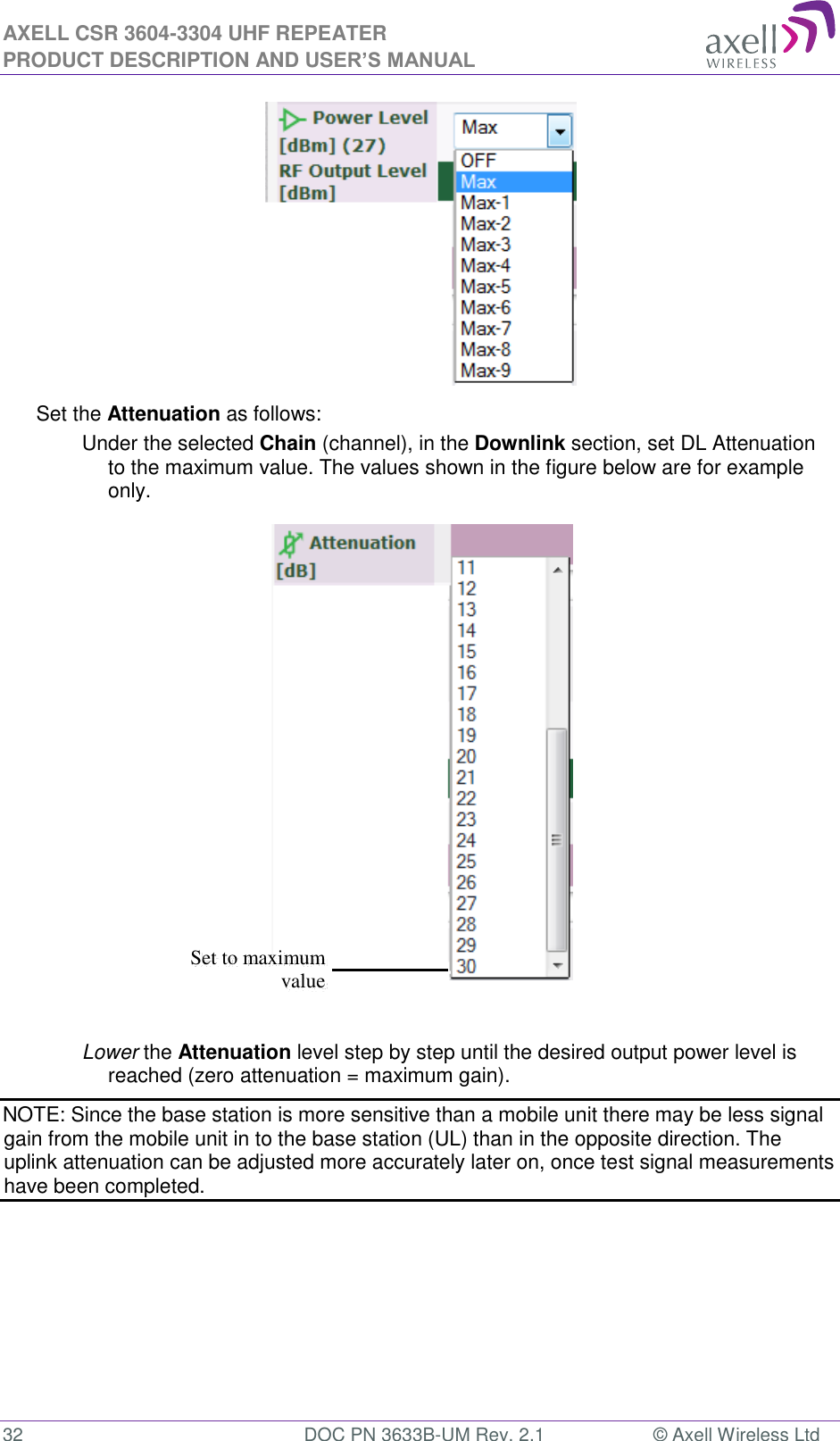 AXELL CSR 3604-3304 UHF REPEATER PRODUCT DESCRIPTION AND USER’S MANUAL  32  DOC PN 3633B-UM Rev. 2.1  © Axell Wireless Ltd   Set the Attenuation as follows: Under the selected Chain (channel), in the Downlink section, set DL Attenuation to the maximum value. The values shown in the figure below are for example only.   Lower the Attenuation level step by step until the desired output power level is reached (zero attenuation = maximum gain). NOTE: Since the base station is more sensitive than a mobile unit there may be less signal gain from the mobile unit in to the base station (UL) than in the opposite direction. The uplink attenuation can be adjusted more accurately later on, once test signal measurements have been completed.    Set to maximum value 