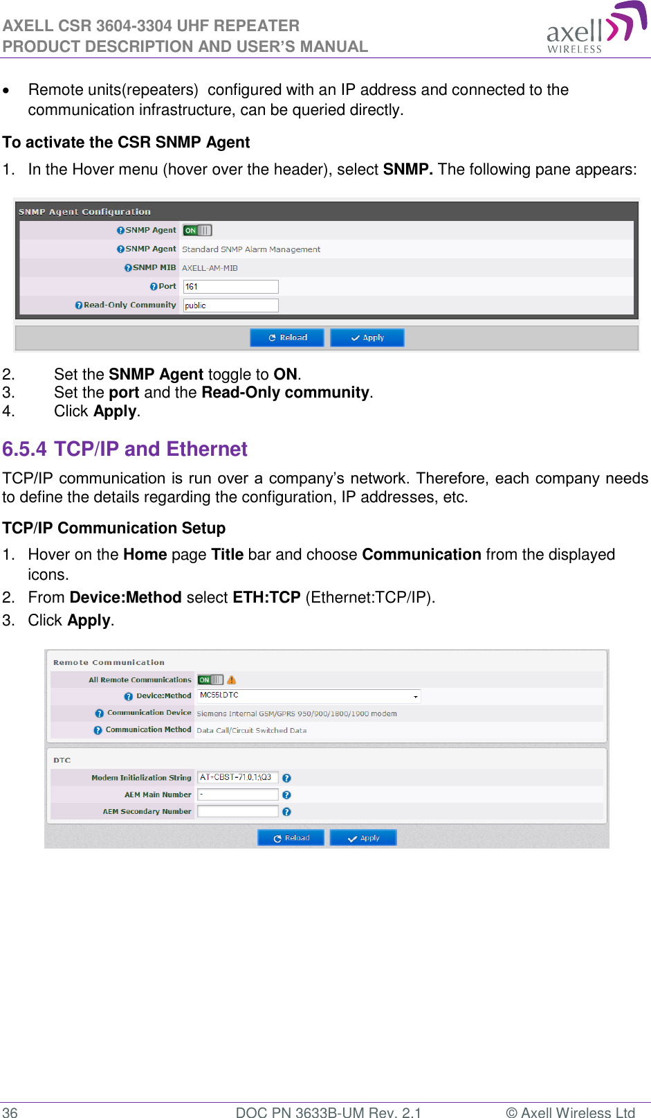 AXELL CSR 3604-3304 UHF REPEATER PRODUCT DESCRIPTION AND USER’S MANUAL  36  DOC PN 3633B-UM Rev. 2.1  © Axell Wireless Ltd    Remote units(repeaters)  configured with an IP address and connected to the communication infrastructure, can be queried directly. To activate the CSR SNMP Agent 1.  In the Hover menu (hover over the header), select SNMP. The following pane appears:  2.  Set the SNMP Agent toggle to ON. 3.  Set the port and the Read-Only community. 4.  Click Apply. 6.5.4 TCP/IP and Ethernet  TCP/IP communication is run over a company’s network. Therefore, each company needs to define the details regarding the configuration, IP addresses, etc. TCP/IP Communication Setup 1.  Hover on the Home page Title bar and choose Communication from the displayed icons.  2.  From Device:Method select ETH:TCP (Ethernet:TCP/IP). 3.  Click Apply.     