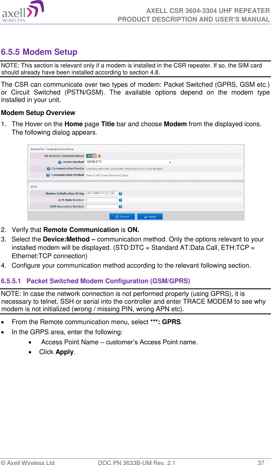  AXELL CSR 3604-3304 UHF REPEATER PRODUCT DESCRIPTION AND USER’S MANUAL  © Axell Wireless Ltd  DOC PN 3633B-UM Rev. 2.1  37  6.5.5 Modem Setup NOTE: This section is relevant only if a modem is installed in the CSR repeater. If so, the SIM card should already have been installed according to section 4.8. The CSR can communicate over two types of modem: Packet Switched (GPRS, GSM etc.) or  Circuit  Switched  (PSTN/GSM).  The  available  options  depend  on  the  modem  type installed in your unit.  Modem Setup Overview 1.  The Hover on the Home page Title bar and choose Modem from the displayed icons. The following dialog appears.  2.  Verify that Remote Communication is ON. 3.  Select the Device:Method – communication method. Only the options relevant to your installed modem will be displayed. (STD:DTC = Standard AT:Data Call, ETH:TCP = Ethernet:TCP connection) 4.  Configure your communication method according to the relevant following section. 6.5.5.1  Packet Switched Modem Configuration (GSM/GPRS) NOTE: In case the network connection is not performed properly (using GPRS), it is necessary to telnet, SSH or serial into the controller and enter TRACE MODEM to see why modem is not initialized (wrong / missing PIN, wrong APN etc).   From the Remote communication menu, select ***: GPRS.    In the GRPS area, enter the following:    Access Point Name – customer’s Access Point name.   Click Apply. 