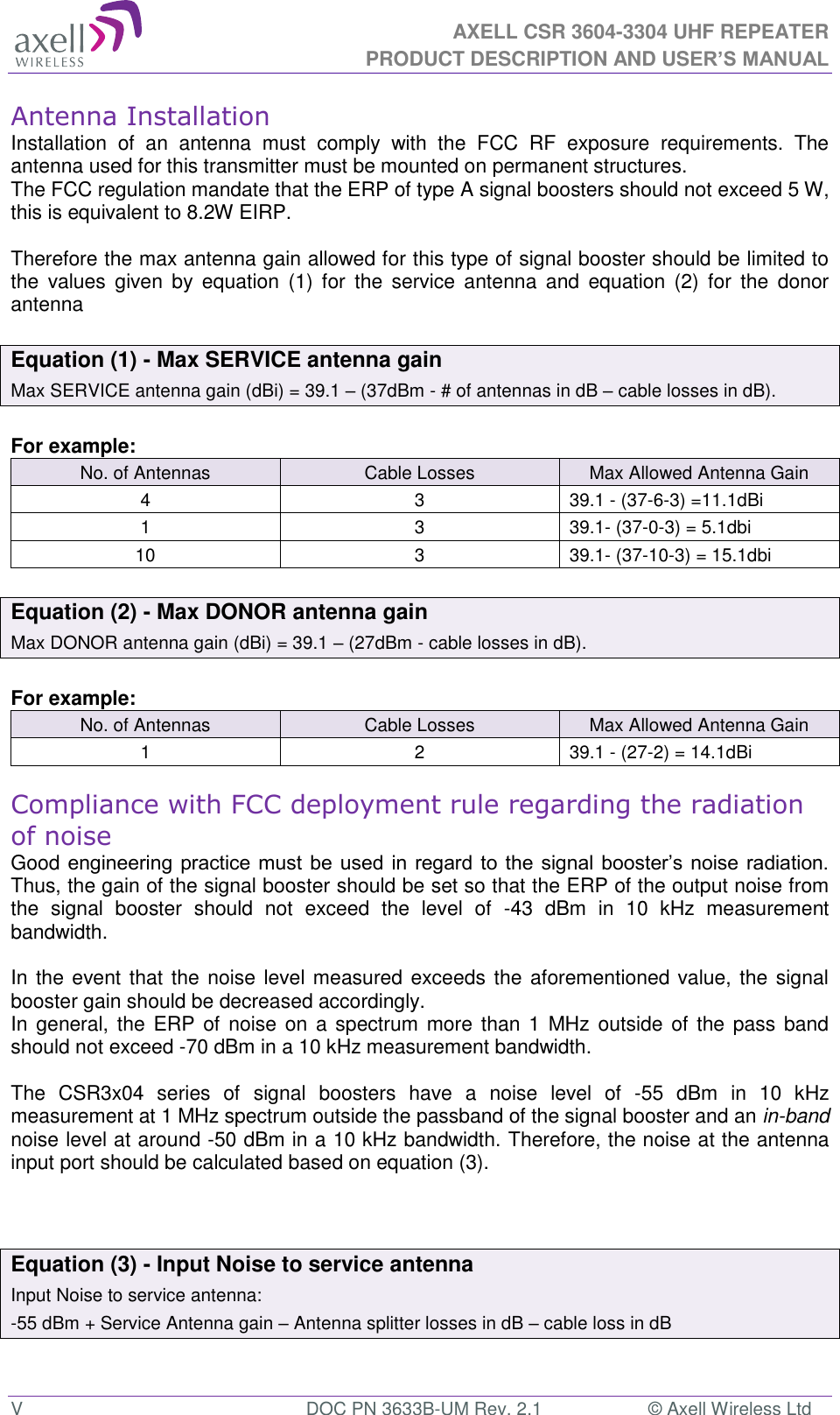  AXELL CSR 3604-3304 UHF REPEATER PRODUCT DESCRIPTION AND USER’S MANUAL  V  DOC PN 3633B-UM Rev. 2.1  © Axell Wireless Ltd Antenna Installation Installation  of  an  antenna  must  comply  with  the  FCC  RF  exposure  requirements.  The antenna used for this transmitter must be mounted on permanent structures.   The FCC regulation mandate that the ERP of type A signal boosters should not exceed 5 W, this is equivalent to 8.2W EIRP.  Therefore the max antenna gain allowed for this type of signal booster should be limited to the  values  given  by  equation  (1)  for  the  service  antenna  and  equation  (2)  for  the  donor antenna   Equation (1) - Max SERVICE antenna gain Max SERVICE antenna gain (dBi) = 39.1 – (37dBm - # of antennas in dB – cable losses in dB).  For example: No. of Antennas Cable Losses Max Allowed Antenna Gain 4 3 39.1 - (37-6-3) =11.1dBi 1 3 39.1- (37-0-3) = 5.1dbi 10 3 39.1- (37-10-3) = 15.1dbi  Equation (2) - Max DONOR antenna gain Max DONOR antenna gain (dBi) = 39.1 – (27dBm - cable losses in dB).  For example: No. of Antennas Cable Losses Max Allowed Antenna Gain 1 2 39.1 - (27-2) = 14.1dBi  Compliance with FCC deployment rule regarding the radiation of noise  Good engineering practice must  be used in regard to  the signal booster’s noise radiation. Thus, the gain of the signal booster should be set so that the ERP of the output noise from the  signal  booster  should  not  exceed  the  level  of  -43  dBm  in  10  kHz  measurement bandwidth.  In the event that the noise level measured exceeds the aforementioned value, the signal booster gain should be decreased accordingly. In general, the ERP of  noise on  a spectrum more  than  1 MHz outside of the pass band should not exceed -70 dBm in a 10 kHz measurement bandwidth.  The  CSR3x04  series  of  signal  boosters  have  a  noise  level  of  -55  dBm  in  10  kHz measurement at 1 MHz spectrum outside the passband of the signal booster and an in-band noise level at around -50 dBm in a 10 kHz bandwidth. Therefore, the noise at the antenna input port should be calculated based on equation (3).     Equation (3) - Input Noise to service antenna Input Noise to service antenna: -55 dBm + Service Antenna gain – Antenna splitter losses in dB – cable loss in dB  
