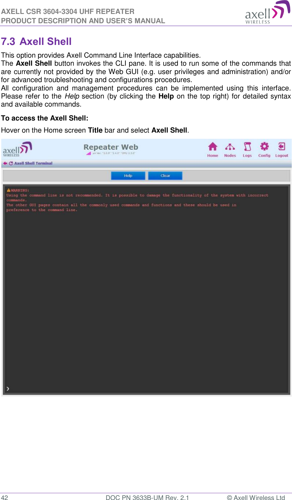 AXELL CSR 3604-3304 UHF REPEATER PRODUCT DESCRIPTION AND USER’S MANUAL  42  DOC PN 3633B-UM Rev. 2.1  © Axell Wireless Ltd  7.3 Axell Shell This option provides Axell Command Line Interface capabilities. The Axell Shell button invokes the CLI pane. It is used to run some of the commands that are currently not provided by the Web GUI (e.g. user privileges and administration) and/or for advanced troubleshooting and configurations procedures.  All  configuration  and  management  procedures  can  be  implemented  using  this  interface. Please refer to the Help section (by clicking the Help on the top right) for detailed syntax and available commands. To access the Axell Shell: Hover on the Home screen Title bar and select Axell Shell.                                  