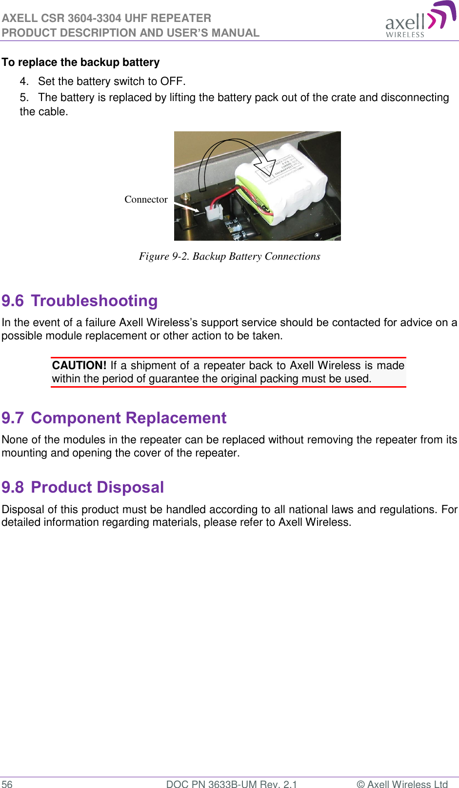 AXELL CSR 3604-3304 UHF REPEATER PRODUCT DESCRIPTION AND USER’S MANUAL  56  DOC PN 3633B-UM Rev. 2.1  © Axell Wireless Ltd  To replace the backup battery 4.  Set the battery switch to OFF. 5.  The battery is replaced by lifting the battery pack out of the crate and disconnecting the cable.  Figure 9-2. Backup Battery Connections  9.6 Troubleshooting In the event of a failure Axell Wireless’s support service should be contacted for advice on a possible module replacement or other action to be taken.  CAUTION! If a shipment of a repeater back to Axell Wireless is made within the period of guarantee the original packing must be used.  9.7 Component Replacement None of the modules in the repeater can be replaced without removing the repeater from its mounting and opening the cover of the repeater.   9.8 Product Disposal Disposal of this product must be handled according to all national laws and regulations. For detailed information regarding materials, please refer to Axell Wireless.      Connector