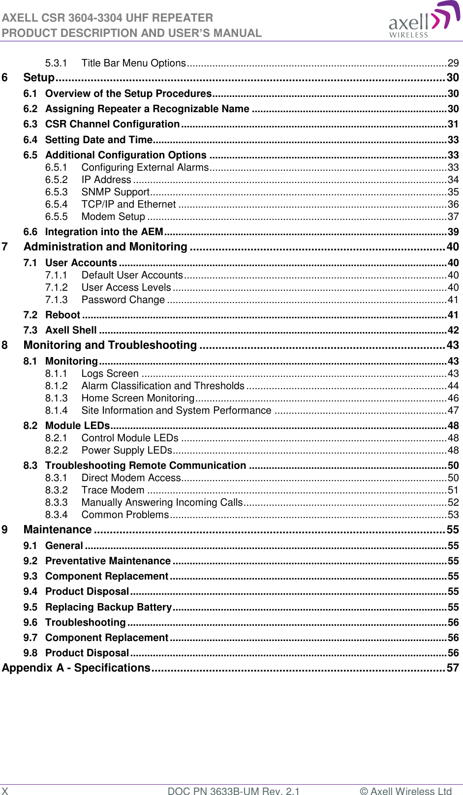 AXELL CSR 3604-3304 UHF REPEATER PRODUCT DESCRIPTION AND USER’S MANUAL  X  DOC PN 3633B-UM Rev. 2.1  © Axell Wireless Ltd  5.3.1 Title Bar Menu Options ............................................................................................ 29 6 Setup .......................................................................................................................... 30 6.1 Overview of the Setup Procedures ................................................................................... 30 6.2 Assigning Repeater a Recognizable Name ..................................................................... 30 6.3 CSR Channel Configuration .............................................................................................. 31 6.4 Setting Date and Time........................................................................................................ 33 6.5 Additional Configuration Options .................................................................................... 33 6.5.1 Configuring External Alarms .................................................................................... 33 6.5.2 IP Address ............................................................................................................... 34 6.5.3 SNMP Support ......................................................................................................... 35 6.5.4 TCP/IP and Ethernet ............................................................................................... 36 6.5.5 Modem Setup .......................................................................................................... 37 6.6 Integration into the AEM .................................................................................................... 39 7 Administration and Monitoring ................................................................................ 40 7.1 User Accounts .................................................................................................................... 40 7.1.1 Default User Accounts ............................................................................................. 40 7.1.2 User Access Levels ................................................................................................. 40 7.1.3 Password Change ................................................................................................... 41 7.2 Reboot ................................................................................................................................. 41 7.3 Axell Shell ........................................................................................................................... 42 8 Monitoring and Troubleshooting ............................................................................. 43 8.1 Monitoring ........................................................................................................................... 43 8.1.1 Logs Screen ............................................................................................................ 43 8.1.2 Alarm Classification and Thresholds ....................................................................... 44 8.1.3 Home Screen Monitoring ......................................................................................... 46 8.1.4 Site Information and System Performance ............................................................. 47 8.2 Module LEDs ....................................................................................................................... 48 8.2.1 Control Module LEDs .............................................................................................. 48 8.2.2 Power Supply LEDs................................................................................................. 48 8.3 Troubleshooting Remote Communication ...................................................................... 50 8.3.1 Direct Modem Access.............................................................................................. 50 8.3.2 Trace Modem .......................................................................................................... 51 8.3.3 Manually Answering Incoming Calls ........................................................................ 52 8.3.4 Common Problems .................................................................................................. 53 9 Maintenance .............................................................................................................. 55 9.1 General ................................................................................................................................ 55 9.2 Preventative Maintenance ................................................................................................. 55 9.3 Component Replacement .................................................................................................. 55 9.4 Product Disposal ................................................................................................................ 55 9.5 Replacing Backup Battery ................................................................................................. 55 9.6 Troubleshooting ................................................................................................................. 56 9.7 Component Replacement .................................................................................................. 56 9.8 Product Disposal ................................................................................................................ 56 Appendix A - Specifications ............................................................................................ 57      