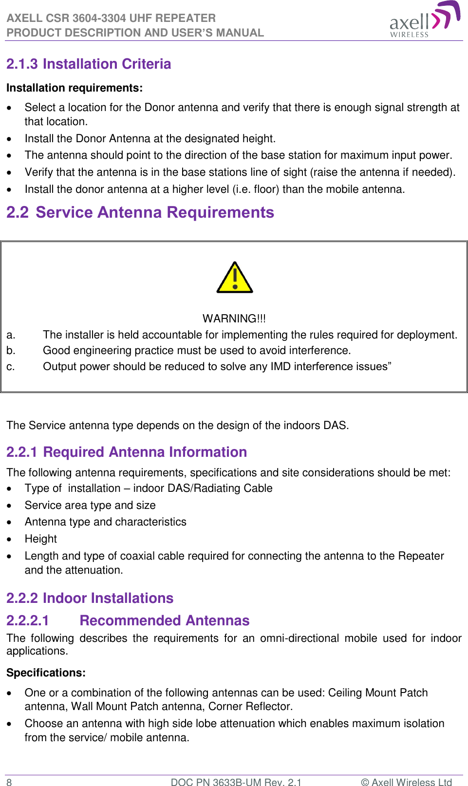 AXELL CSR 3604-3304 UHF REPEATER PRODUCT DESCRIPTION AND USER’S MANUAL  8  DOC PN 3633B-UM Rev. 2.1  © Axell Wireless Ltd  2.1.3 Installation Criteria Installation requirements:   Select a location for the Donor antenna and verify that there is enough signal strength at that location.   Install the Donor Antenna at the designated height.   The antenna should point to the direction of the base station for maximum input power.   Verify that the antenna is in the base stations line of sight (raise the antenna if needed).    Install the donor antenna at a higher level (i.e. floor) than the mobile antenna. 2.2 Service Antenna Requirements     WARNING!!! a.  The installer is held accountable for implementing the rules required for deployment. b.  Good engineering practice must be used to avoid interference. c.  Output power should be reduced to solve any IMD interference issues”    The Service antenna type depends on the design of the indoors DAS.  2.2.1 Required Antenna Information The following antenna requirements, specifications and site considerations should be met:   Type of  installation – indoor DAS/Radiating Cable   Service area type and size    Antenna type and characteristics   Height   Length and type of coaxial cable required for connecting the antenna to the Repeater and the attenuation. 2.2.2 Indoor Installations 2.2.2.1  Recommended Antennas The  following  describes  the  requirements  for  an  omni-directional  mobile  used  for  indoor applications. Specifications:   One or a combination of the following antennas can be used: Ceiling Mount Patch antenna, Wall Mount Patch antenna, Corner Reflector.   Choose an antenna with high side lobe attenuation which enables maximum isolation from the service/ mobile antenna.  