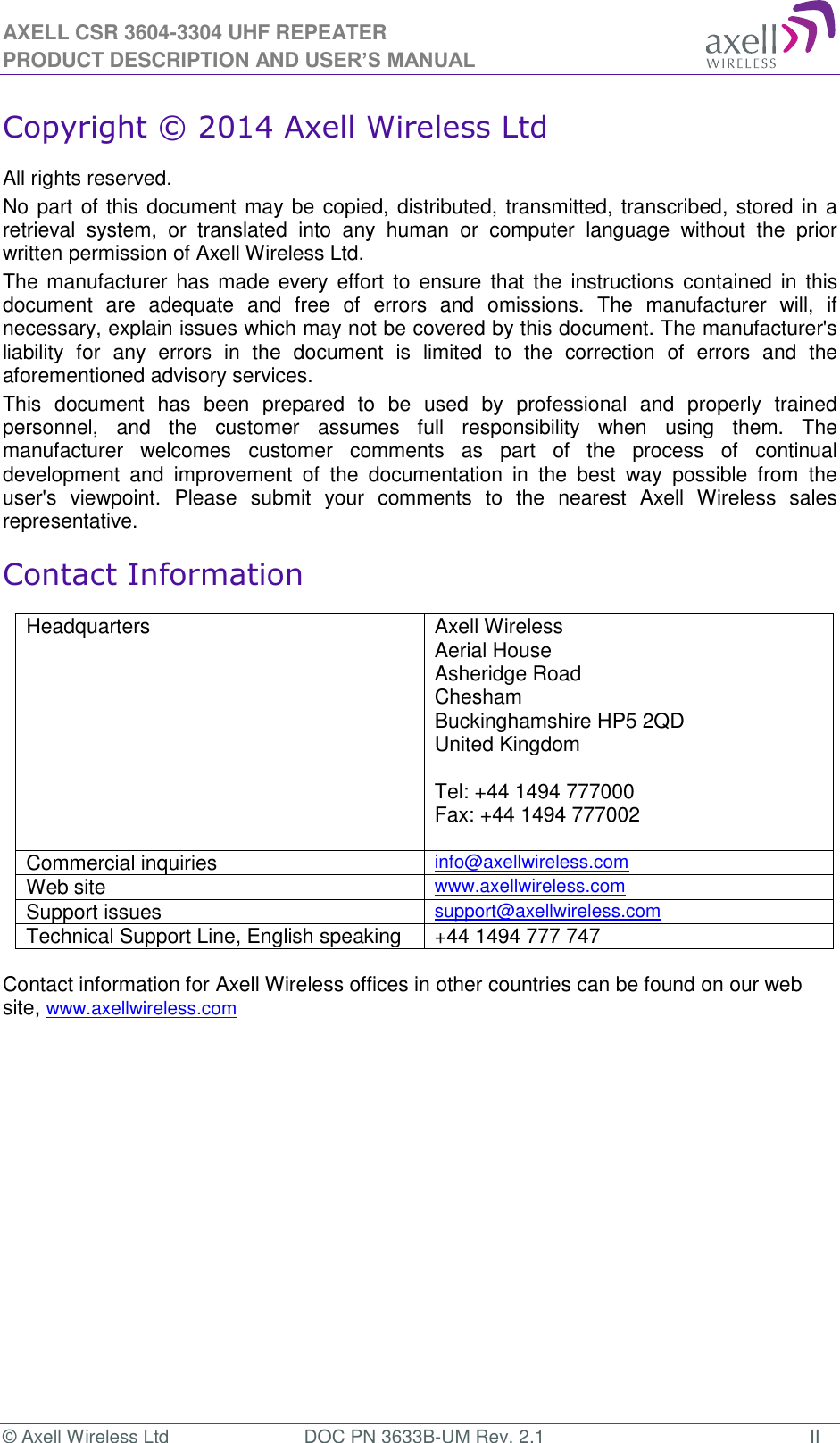 AXELL CSR 3604-3304 UHF REPEATER PRODUCT DESCRIPTION AND USER’S MANUAL © Axell Wireless Ltd  DOC PN 3633B-UM Rev. 2.1  II Copyright © 2014 Axell Wireless Ltd All rights reserved. No part of this document may be copied, distributed, transmitted, transcribed, stored in a retrieval  system,  or  translated  into  any  human  or  computer  language  without  the  prior written permission of Axell Wireless Ltd. The manufacturer has  made  every effort  to  ensure that  the  instructions contained in  this document  are  adequate  and  free  of  errors  and  omissions.  The  manufacturer  will,  if necessary, explain issues which may not be covered by this document. The manufacturer&apos;s liability  for  any  errors  in  the  document  is  limited  to  the  correction  of  errors  and  the aforementioned advisory services. This  document  has  been  prepared  to  be  used  by  professional  and  properly  trained personnel,  and  the  customer  assumes  full  responsibility  when  using  them.  The manufacturer  welcomes  customer  comments  as  part  of  the  process  of  continual development  and  improvement  of  the  documentation  in  the  best  way  possible  from  the user&apos;s  viewpoint.  Please  submit  your  comments  to  the  nearest  Axell  Wireless  sales representative. Contact Information Headquarters Axell Wireless Aerial House  Asheridge Road  Chesham  Buckinghamshire HP5 2QD  United Kingdom   Tel: +44 1494 777000  Fax: +44 1494 777002   Commercial inquiries info@axellwireless.com Web site www.axellwireless.com Support issues support@axellwireless.com Technical Support Line, English speaking +44 1494 777 747  Contact information for Axell Wireless offices in other countries can be found on our web site, www.axellwireless.com    