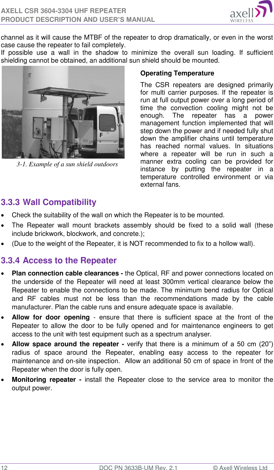 AXELL CSR 3604-3304 UHF REPEATER PRODUCT DESCRIPTION AND USER’S MANUAL  12  DOC PN 3633B-UM Rev. 2.1  © Axell Wireless Ltd  channel as it will cause the MTBF of the repeater to drop dramatically, or even in the worst case cause the repeater to fail completely.  If  possible  use  a  wall  in  the  shadow  to  minimize  the  overall  sun  loading.  If  sufficient shielding cannot be obtained, an additional sun shield should be mounted.   3-1. Example of a sun shield outdoors Operating Temperature The  CSR  repeaters  are  designed  primarily for multi carrier  purposes. If  the  repeater is run at full output power over a long period of time  the  convection  cooling  might  not  be enough.  The  repeater  has  a  power management function  implemented  that  will step down the power and if needed fully shut down the  amplifier  chains  until  temperature has  reached  normal  values.  In  situations where  a  repeater  will  be  run  in  such  a manner  extra  cooling  can  be  provided  for instance  by  putting  the  repeater  in  a temperature  controlled  environment  or  via external fans. 3.3.3 Wall Compatibility   Check the suitability of the wall on which the Repeater is to be mounted.    The  Repeater  wall  mount  brackets  assembly  should  be  fixed  to  a  solid  wall  (these include brickwork, blockwork, and concrete.);    (Due to the weight of the Repeater, it is NOT recommended to fix to a hollow wall). 3.3.4 Access to the Repeater  Plan connection cable clearances - the Optical, RF and power connections located on the  underside of the Repeater  will need  at  least 300mm vertical clearance below the Repeater to enable the connections to be made. The minimum bend radius for Optical and  RF  cables  must  not  be  less  than  the  recommendations  made  by  the  cable manufacturer. Plan the cable runs and ensure adequate space is available.  Allow  for  door  opening  -  ensure  that  there  is  sufficient  space  at  the  front  of  the Repeater  to  allow  the  door  to  be  fully opened  and  for  maintenance  engineers to  get access to the unit with test equipment such as a spectrum analyser.   Allow  space around the repeater - verify  that  there  is  a  minimum  of  a  50  cm  (20”) radius  of  space  around  the  Repeater,  enabling  easy  access  to  the  repeater  for maintenance and on-site inspection.  Allow an additional 50 cm of space in front of the Repeater when the door is fully open.  Monitoring  repeater  -  install  the  Repeater  close  to  the  service  area  to  monitor  the output power.  