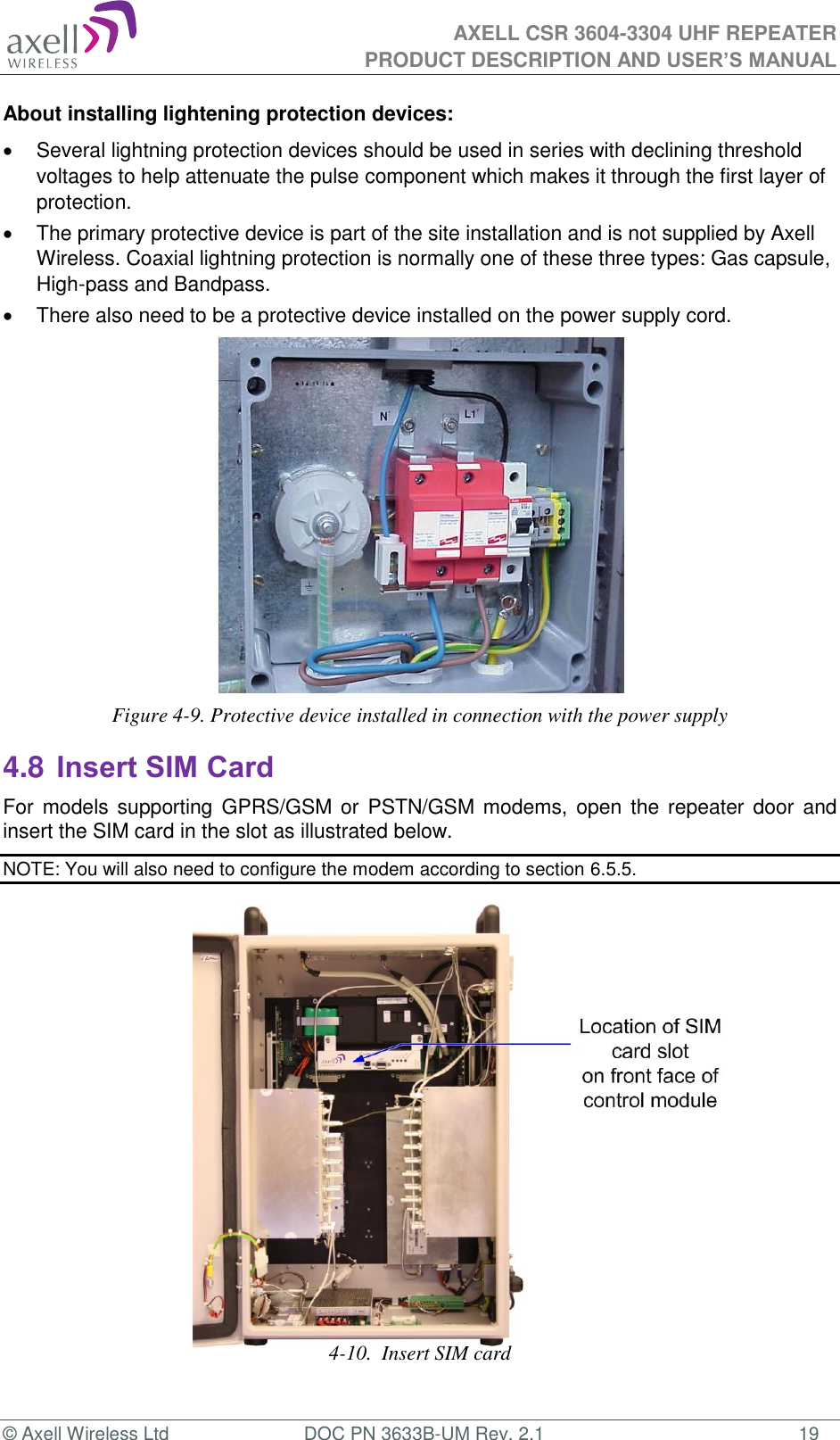  AXELL CSR 3604-3304 UHF REPEATER PRODUCT DESCRIPTION AND USER’S MANUAL  © Axell Wireless Ltd  DOC PN 3633B-UM Rev. 2.1  19 About installing lightening protection devices:   Several lightning protection devices should be used in series with declining threshold voltages to help attenuate the pulse component which makes it through the first layer of protection.   The primary protective device is part of the site installation and is not supplied by Axell Wireless. Coaxial lightning protection is normally one of these three types: Gas capsule, High-pass and Bandpass.   There also need to be a protective device installed on the power supply cord.  Figure 4-9. Protective device installed in connection with the power supply 4.8 Insert SIM Card For  models  supporting  GPRS/GSM or  PSTN/GSM modems, open the repeater door  and insert the SIM card in the slot as illustrated below. NOTE: You will also need to configure the modem according to section 6.5.5.                   4-10.  Insert SIM card   