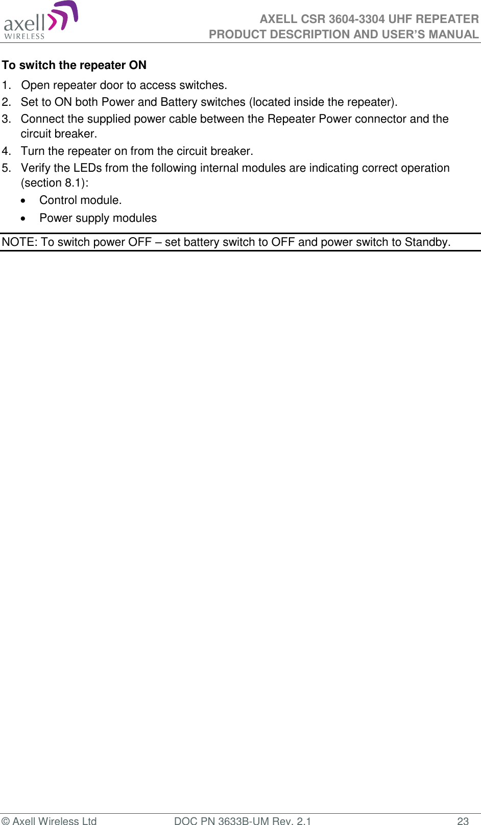  AXELL CSR 3604-3304 UHF REPEATER PRODUCT DESCRIPTION AND USER’S MANUAL  © Axell Wireless Ltd  DOC PN 3633B-UM Rev. 2.1  23 To switch the repeater ON 1.   Open repeater door to access switches. 2.   Set to ON both Power and Battery switches (located inside the repeater).  3.   Connect the supplied power cable between the Repeater Power connector and the circuit breaker.  4.   Turn the repeater on from the circuit breaker. 5.   Verify the LEDs from the following internal modules are indicating correct operation (section 8.1):   Control module.   Power supply modules NOTE: To switch power OFF – set battery switch to OFF and power switch to Standby. 