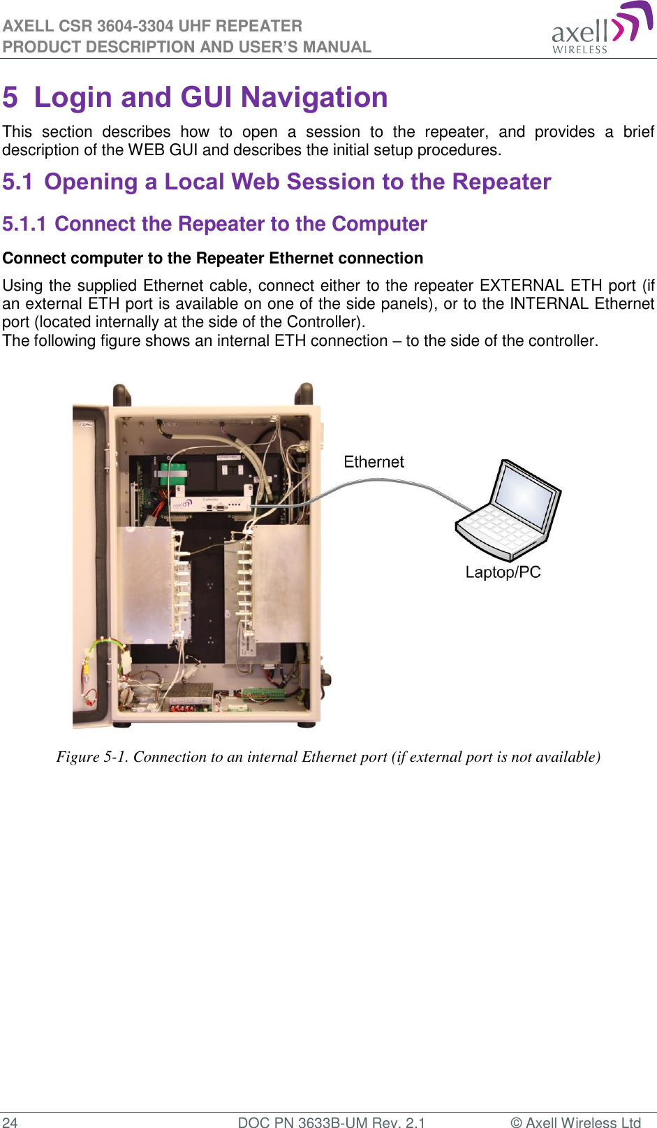 AXELL CSR 3604-3304 UHF REPEATER PRODUCT DESCRIPTION AND USER’S MANUAL  24  DOC PN 3633B-UM Rev. 2.1  © Axell Wireless Ltd  5  Login and GUI Navigation  This  section  describes  how  to  open  a  session  to  the  repeater,  and  provides  a  brief description of the WEB GUI and describes the initial setup procedures. 5.1 Opening a Local Web Session to the Repeater 5.1.1 Connect the Repeater to the Computer Connect computer to the Repeater Ethernet connection  Using the supplied Ethernet cable, connect either to the repeater EXTERNAL ETH port (if an external ETH port is available on one of the side panels), or to the INTERNAL Ethernet port (located internally at the side of the Controller). The following figure shows an internal ETH connection – to the side of the controller.                                    Figure 5-1. Connection to an internal Ethernet port (if external port is not available)           