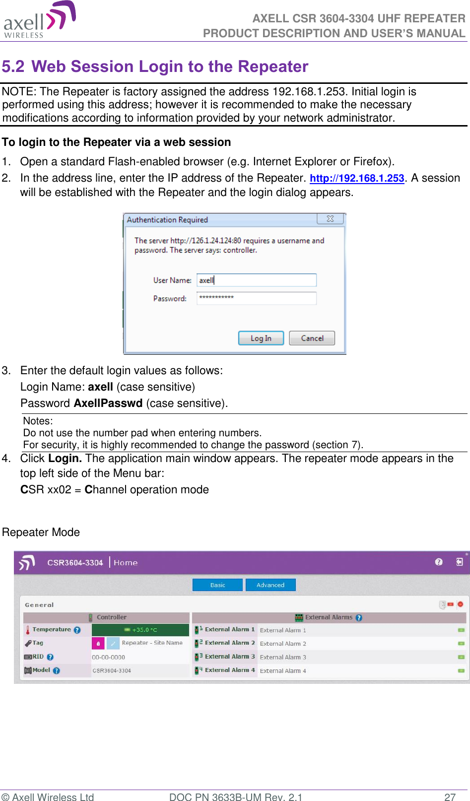  AXELL CSR 3604-3304 UHF REPEATER PRODUCT DESCRIPTION AND USER’S MANUAL  © Axell Wireless Ltd  DOC PN 3633B-UM Rev. 2.1  27 5.2 Web Session Login to the Repeater   NOTE: The Repeater is factory assigned the address 192.168.1.253. Initial login is performed using this address; however it is recommended to make the necessary modifications according to information provided by your network administrator. To login to the Repeater via a web session 1.  Open a standard Flash-enabled browser (e.g. Internet Explorer or Firefox). 2.  In the address line, enter the IP address of the Repeater. http://192.168.1.253. A session will be established with the Repeater and the login dialog appears.   3.  Enter the default login values as follows: Login Name: axell (case sensitive) Password AxellPasswd (case sensitive). Notes: Do not use the number pad when entering numbers.  For security, it is highly recommended to change the password (section 7).  4.  Click Login. The application main window appears. The repeater mode appears in the top left side of the Menu bar: CSR xx02 = Channel operation mode   Repeater Mode               